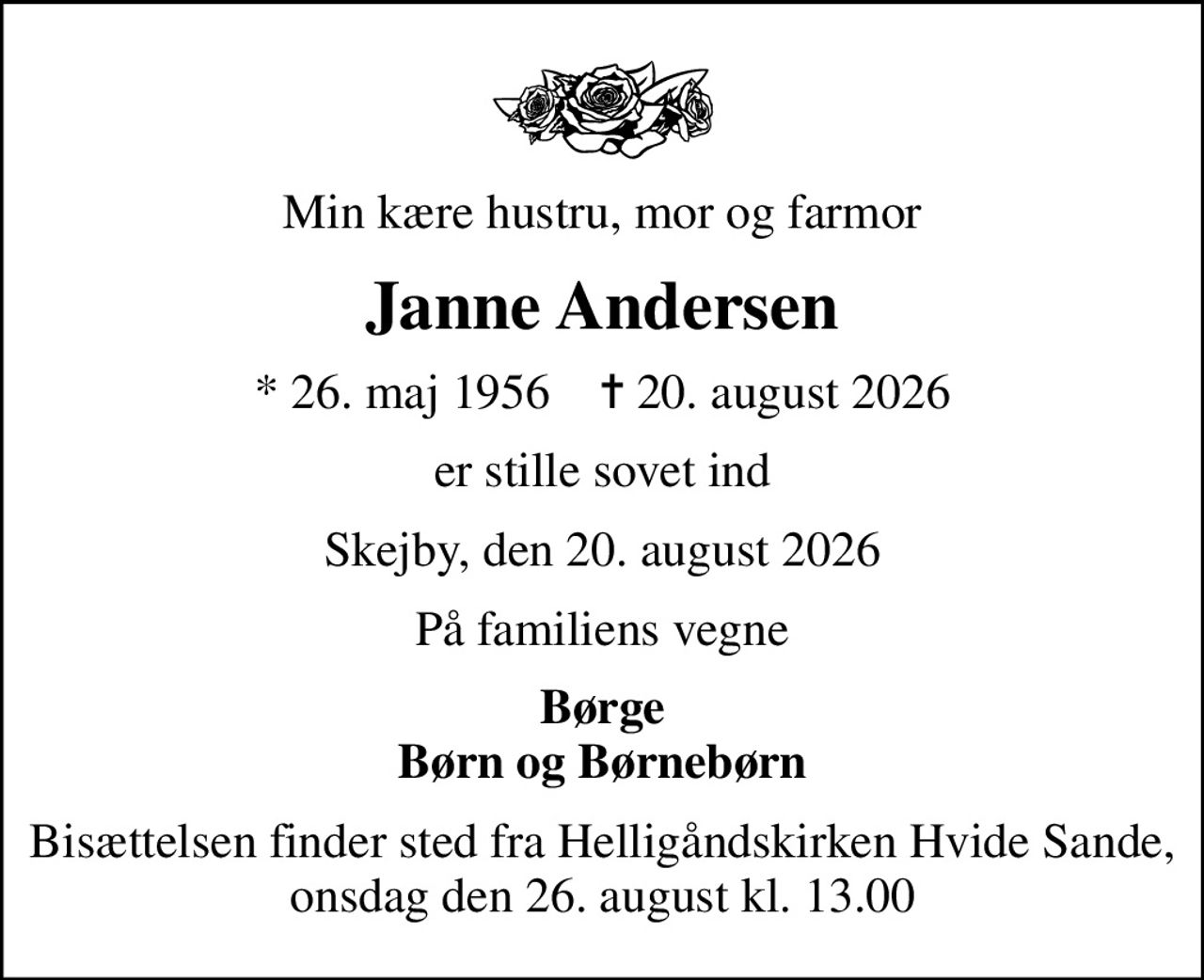 Min kære hustru, mor og farmor
Janne Andersen
* 26. maj 1956    ✝ 20. august 2026
er stille sovet ind
Skejby, den 20. august 2026
På familiens vegne
Børge Børn og Børnebørn
Bisættelsen finder sted fra Helligåndskirken Hvide Sande, onsdag den 26. august kl. 13.00