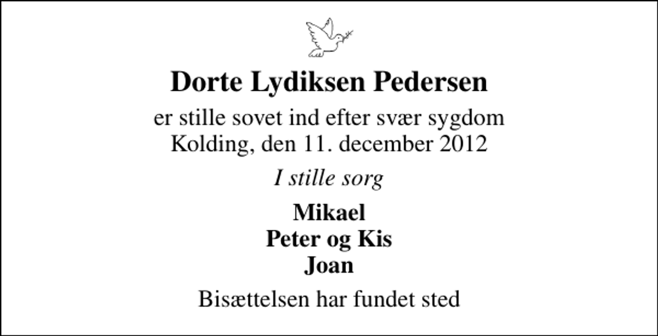 <p>Dorte Lydiksen Pedersen<br />er stille sovet ind efter svær sygdom Kolding, den 11. december 2012<br />I stille sorg<br />Mikael Peter og Kis Joan<br />Bisættelsen har fundet sted</p>