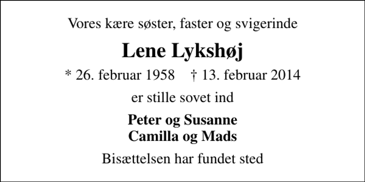 <p>Vores kære søster, faster og svigerinde<br />Lene Lykshøj<br />* 26. februar 1958 ✝ 13. februar 2014<br />er stille sovet ind<br />Peter og Susanne Camilla og Mads<br />Bisættelsen har fundet sted</p>