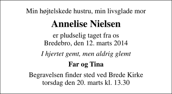 <p>Min højtelskede hustru, min livsglade mor<br />Annelise Nielsen<br />er pludselig taget fra os Bredebro, den 12. marts 2014<br />I hjertet gemt, men aldrig glemt<br />Far og Tina<br />Begravelsen finder sted ved Brede Kirke torsdag den 20. marts kl. 13.30</p>