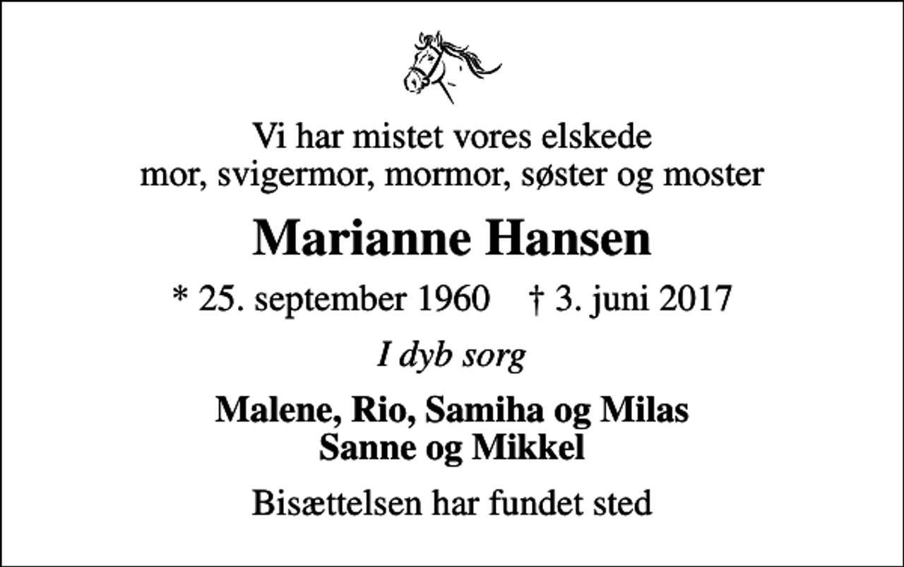 <p>Vi har mistet vores elskede mor, svigermor, mormor, søster og moster<br />Marianne Hansen<br />* 25. september 1960 ✝ 3. juni 2017<br />I dyb sorg<br />Malene, Rio, Samiha og Milas Sanne og Mikkel<br />Bisættelsen har fundet sted</p>