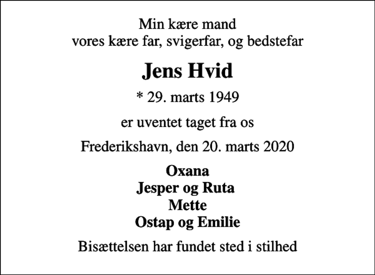 <p>Min kære mand vores kære far, svigerfar, og bedstefar<br />Jens Hvid<br />* 29. marts 1949<br />er uventet taget fra os<br />Frederikshavn, den 20. marts 2020<br />Oxana Jesper og Ruta Mette Ostap og Emilie<br />Bisættelsen har fundet sted i stilhed</p>