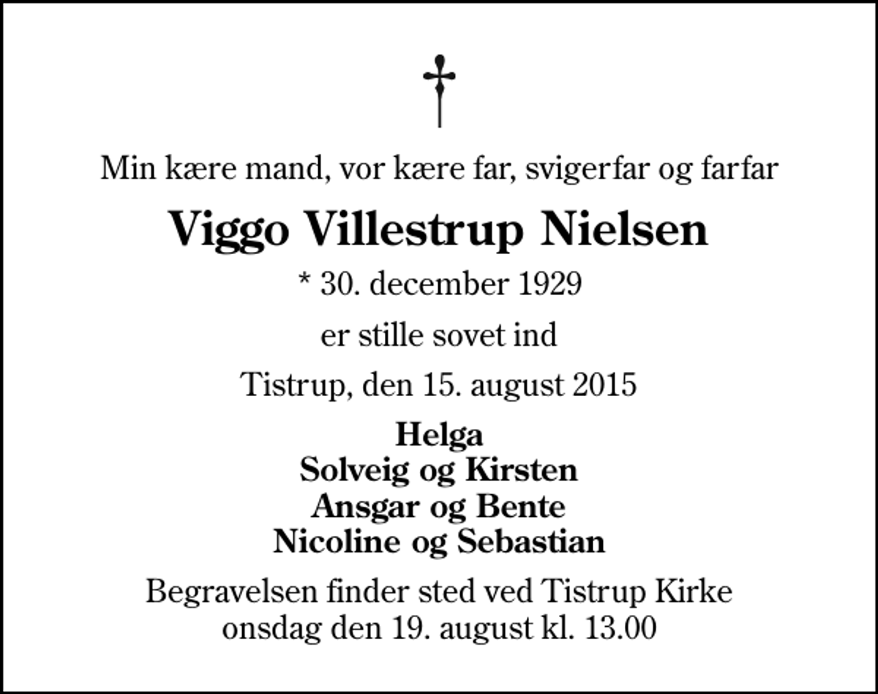 <p>Min kære mand, vor kære far, svigerfar og farfar<br />Viggo Villestrup Nielsen<br />* 30. december 1929<br />er stille sovet ind<br />Tistrup, den 15. august 2015<br />Helga Solveig og Kirsten Ansgar og Bente Nicoline og Sebastian<br />Begravelsen finder sted ved Tistrup Kirke onsdag den 19. august kl. 13.00</p>