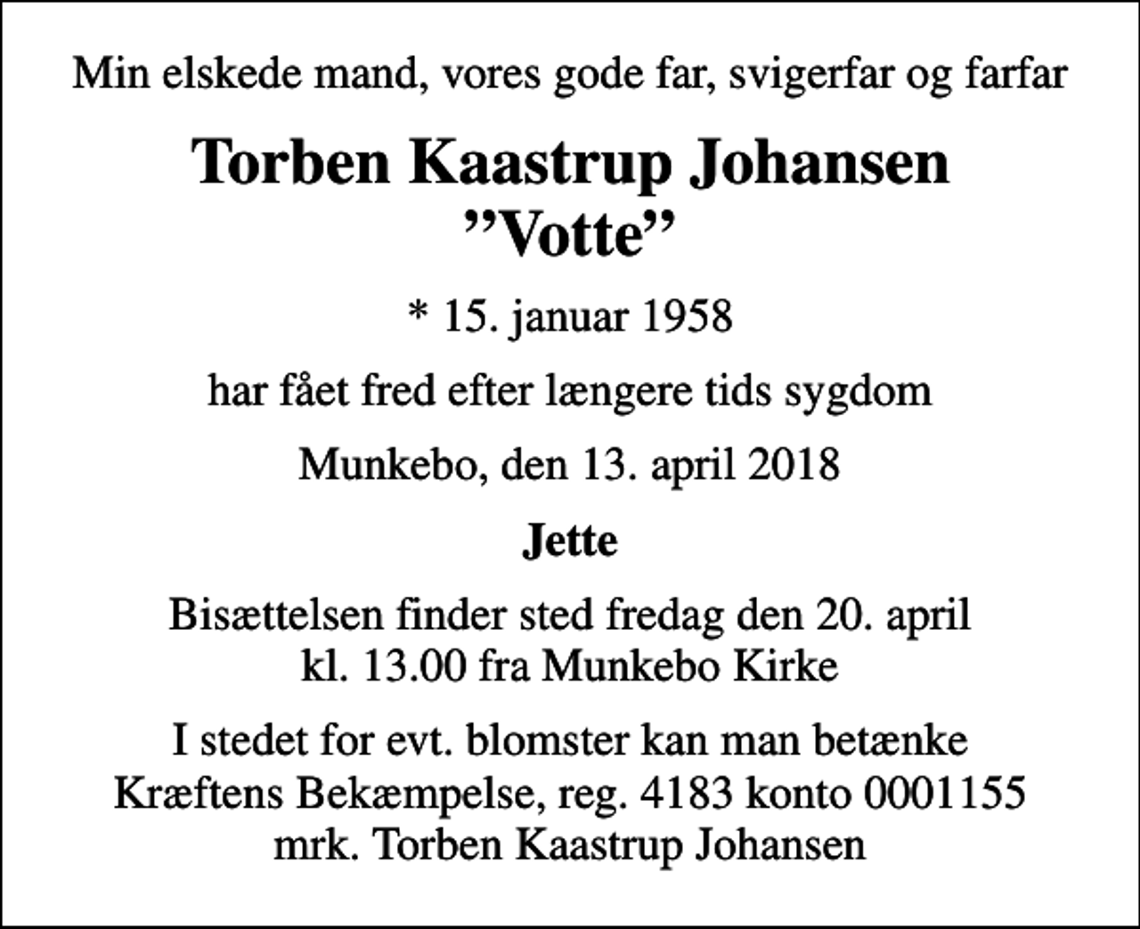 <p>Min elskede mand, vores gode far, svigerfar og farfar<br />Torben Kaastrup Johansen Votte<br />* 15. januar 1958<br />har fået fred efter længere tids sygdom<br />Munkebo, den 13. april 2018<br />Jette<br />Bisættelsen finder sted fredag den 20. april kl. 13.00 fra Munkebo Kirke<br />I stedet for evt. blomster kan man betænke<br />Kræftens Bekæmpelse reg.4183konto0001155mrk. Torben Kaastrup<br />Johansen</p>