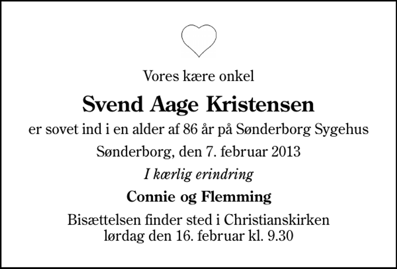 <p>Vores kære onkel<br />Svend Aage Kristensen<br />er sovet ind i en alder af 86 år på Sønderborg Sygehus<br />Sønderborg, den 7. februar 2013<br />I kærlig erindring<br />Connie og Flemming<br />Bisættelsen finder sted i Christianskirken lørdag den 16. februar kl. 9.30</p>