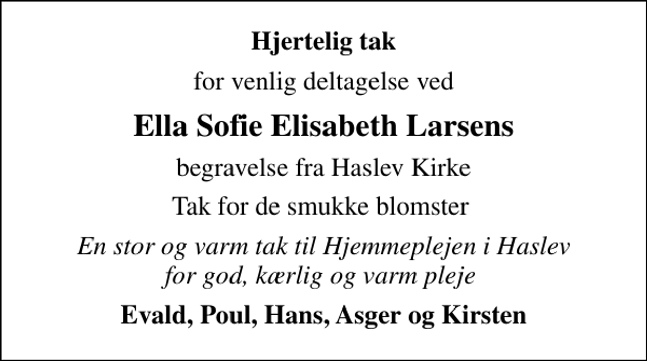 <p>Hjertelig tak<br />for venlig deltagelse ved<br />Ella Sofie Elisabeth Larsens<br />begravelse fra Haslev Kirke<br />Tak for de smukke blomster<br />En stor og varm tak til Hjemmeplejen i Haslev for god, kærlig og varm pleje<br />Evald, Poul, Hans, Asger og Kirsten</p>