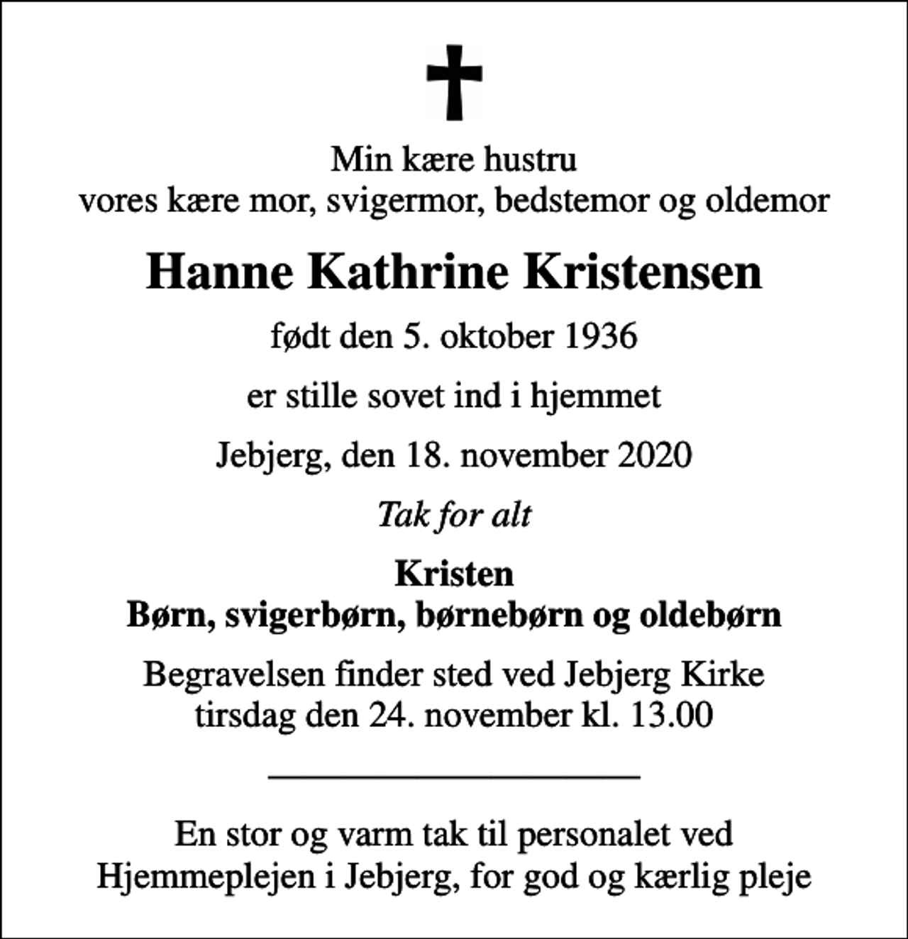 <p>Min kære hustru vores kære mor, svigermor, bedstemor og oldemor<br />Hanne Kathrine Kristensen<br />født den 5. oktober 1936<br />er stille sovet ind i hjemmet<br />Jebjerg, den 18. november 2020<br />Tak for alt<br />Kristen Børn, svigerbørn, børnebørn og oldebørn<br />Begravelsen finder sted ved Jebjerg Kirke tirsdag den 24. november kl. 13.00<br />En stor og varm tak til personalet ved Hjemmeplejen i Jebjerg, for god og kærlig pleje</p>
