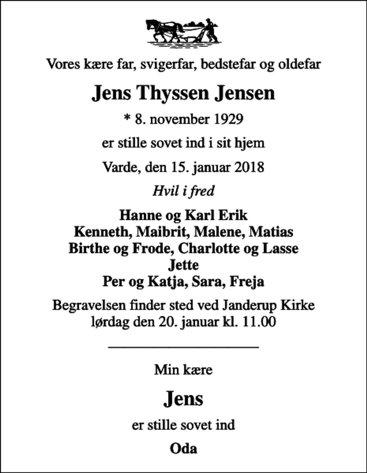 <p>Vores kære far, svigerfar, bedstefar og oldefar<br />Jens Thyssen Jensen<br />* 8. november 1929<br />er stille sovet ind i sit hjem<br />Varde, den 15. januar 2018<br />Hvil i fred<br />Hanne og Karl Erik Kenneth, Maibrit, Malene, Matias Birthe og Frode, Charlotte og Lasse Jette Per og Katja, Sara, Freja<br />Begravelsen finder sted ved Janderup Kirke lørdag den 20. januar kl. 11.00<br />Min kære<br />Jens<br />er stille sovet ind<br />Oda</p>