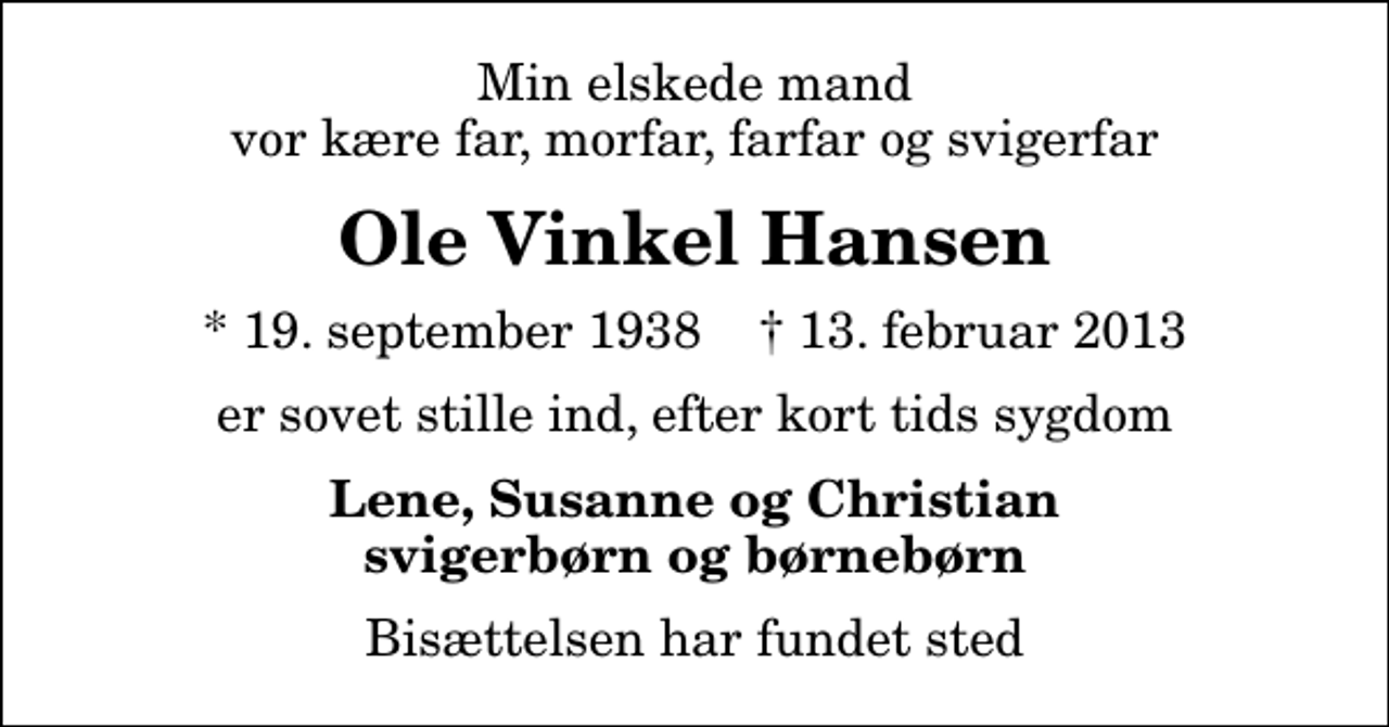 <p>Min elskede mand vor kære far, morfar, farfar og svigerfar<br />Ole Vinkel Hansen<br />* 19. september 1938 ✝ 13. februar 2013<br />er sovet stille ind, efter kort tids sygdom<br />Lene, Susanne og Christian svigerbørn og børnebørn<br />Bisættelsen har fundet sted</p>