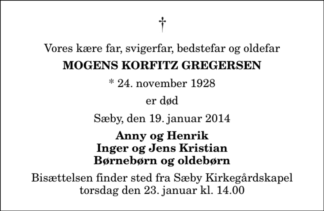 <p>Vores kære far, svigerfar, bedstefar og oldefar<br />Mogens Korfitz Gregersen<br />* 24. november 1928<br />er død<br />Sæby, den 19. januar 2014<br />Anny og Henrik Inger og Jens Kristian Børnebørn og oldebørn<br />Bisættelsen finder sted fra Sæby Kirkegårdskapel torsdag den 23. januar kl. 14.00</p>