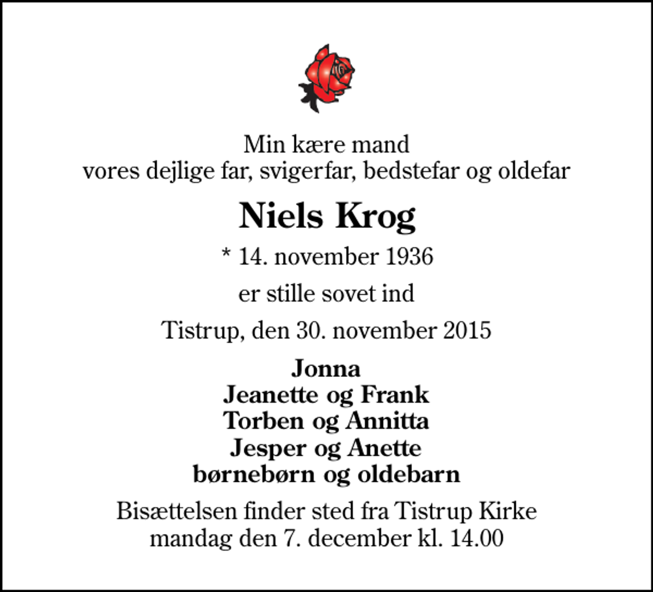 <p>Min kære mand vores dejlige far, svigerfar, bedstefar og oldefar<br />Niels Krog<br />* 14. november 1936<br />er stille sovet ind<br />Tistrup, den 30. november 2015<br />Jonna Jeanette og Frank Torben og Annitta Jesper og Anette børnebørn og oldebarn<br />Bisættelsen finder sted fra Tistrup Kirke mandag den 7. december kl. 14.00</p>