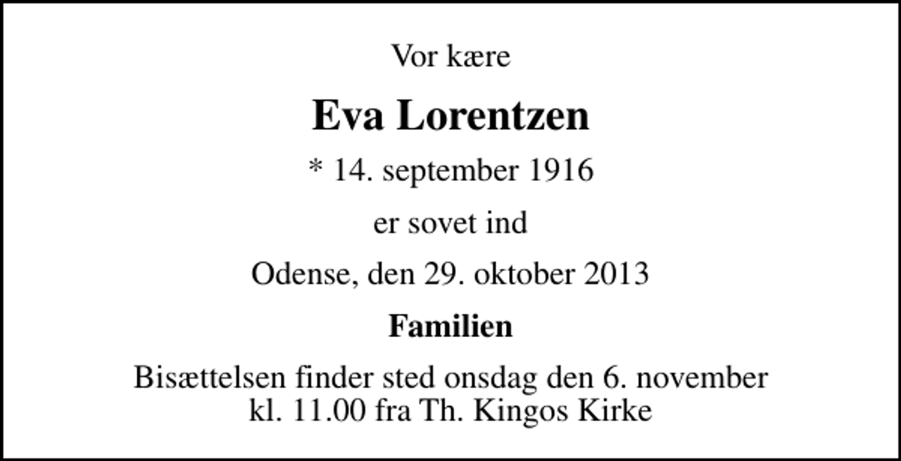 <p>Vor kære<br />Eva Lorentzen<br />* 14. september 1916<br />er sovet ind<br />Odense, den 29. oktober 2013<br />Familien<br />Bisættelsen finder sted onsdag den 6. november kl. 11.00 fra Th. Kingos Kirke</p>
