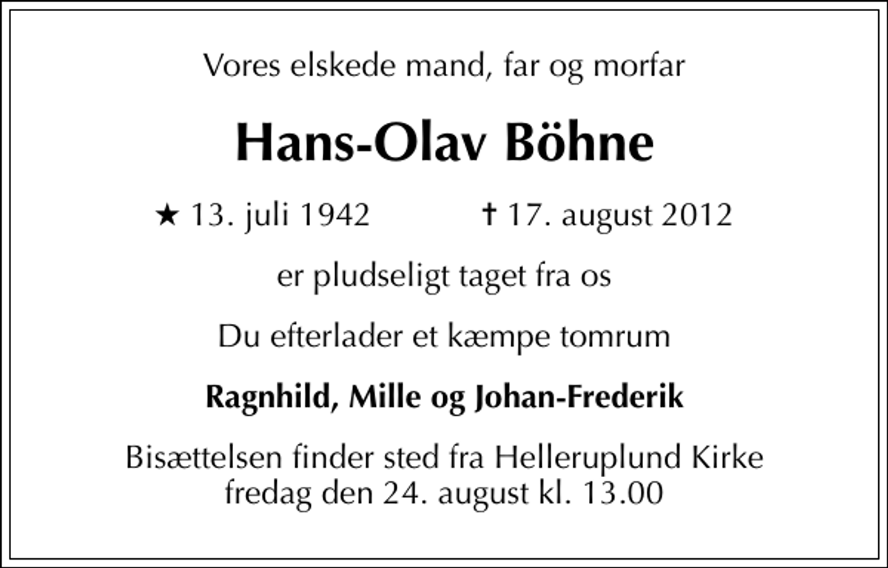 <p>Vores elskede mand, far og morfar<br />Hans-Olav Böhne<br />* 13. juli 1942 ✝ 17. august 2012<br />er pludseligt taget fra os<br />Du efterlader et kæmpe tomrum<br />Ragnhild, Mille og Johan-Frederik<br />Bisættelsen finder sted fra Helleruplund Kirke fredag den 24. august kl. 13.00</p>