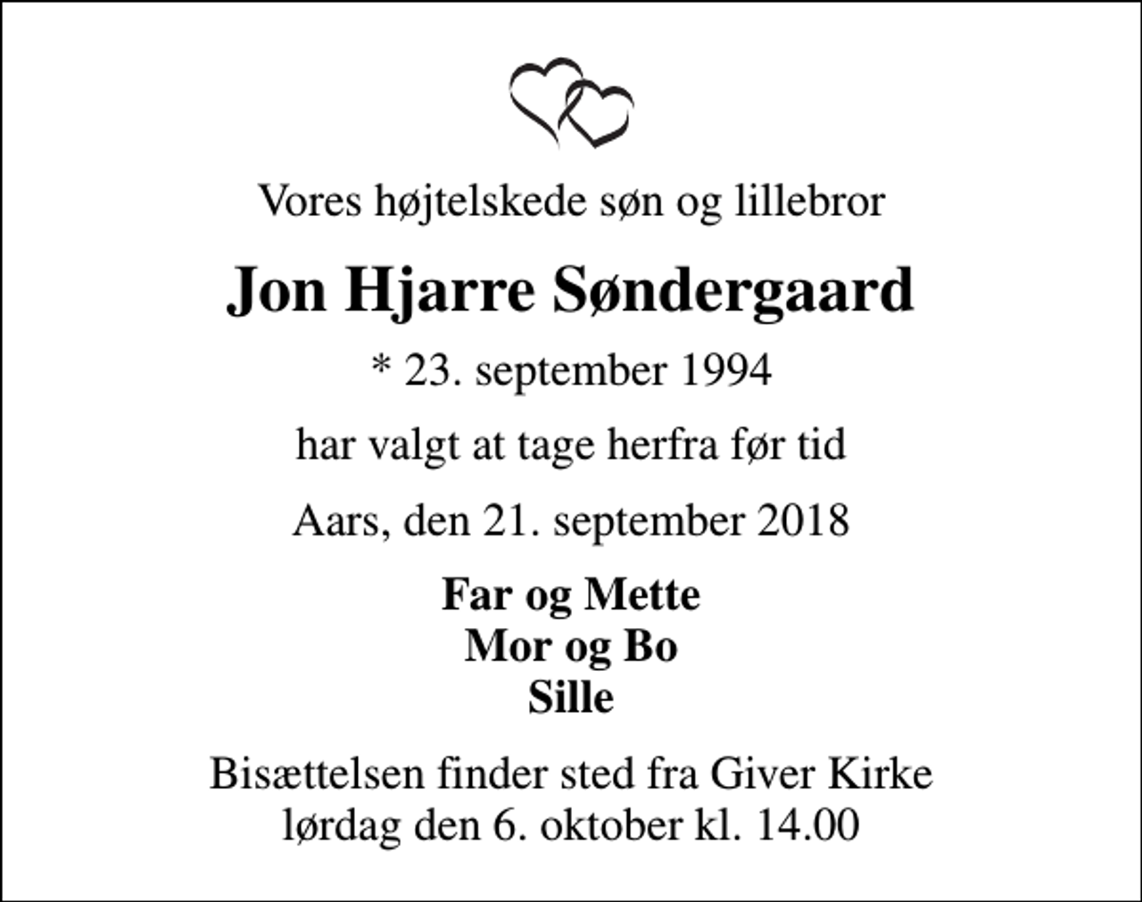 <p>Vores højtelskede søn og lillebror<br />Jon Hjarre Søndergaard<br />* 23. september 1994<br />har valgt at tage herfra før tid<br />Aars, den 21. september 2018<br />Far og Mette Mor og Bo Sille<br />Bisættelsen finder sted fra Giver Kirke lørdag den 6. oktober kl. 14.00</p>