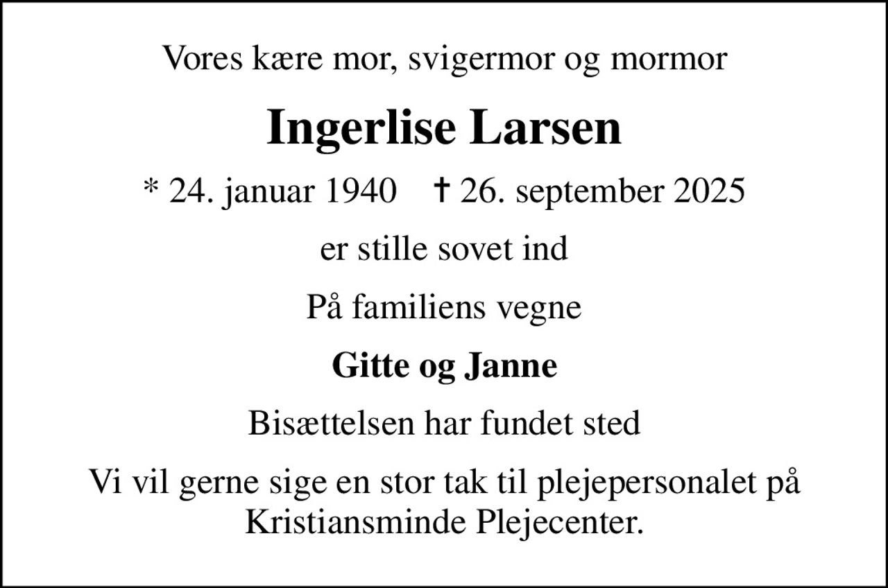 Vores kære mor, svigermor og mormor
Ingerlise Larsen
* 24. januar 1940    ✝ 26. september 2025
er stille sovet ind
På familiens vegne
Gitte og Janne
Bisættelsen har fundet sted
Vi vil gerne sige en stor tak til plejepersonalet på Kristiansminde Plejecenter.
