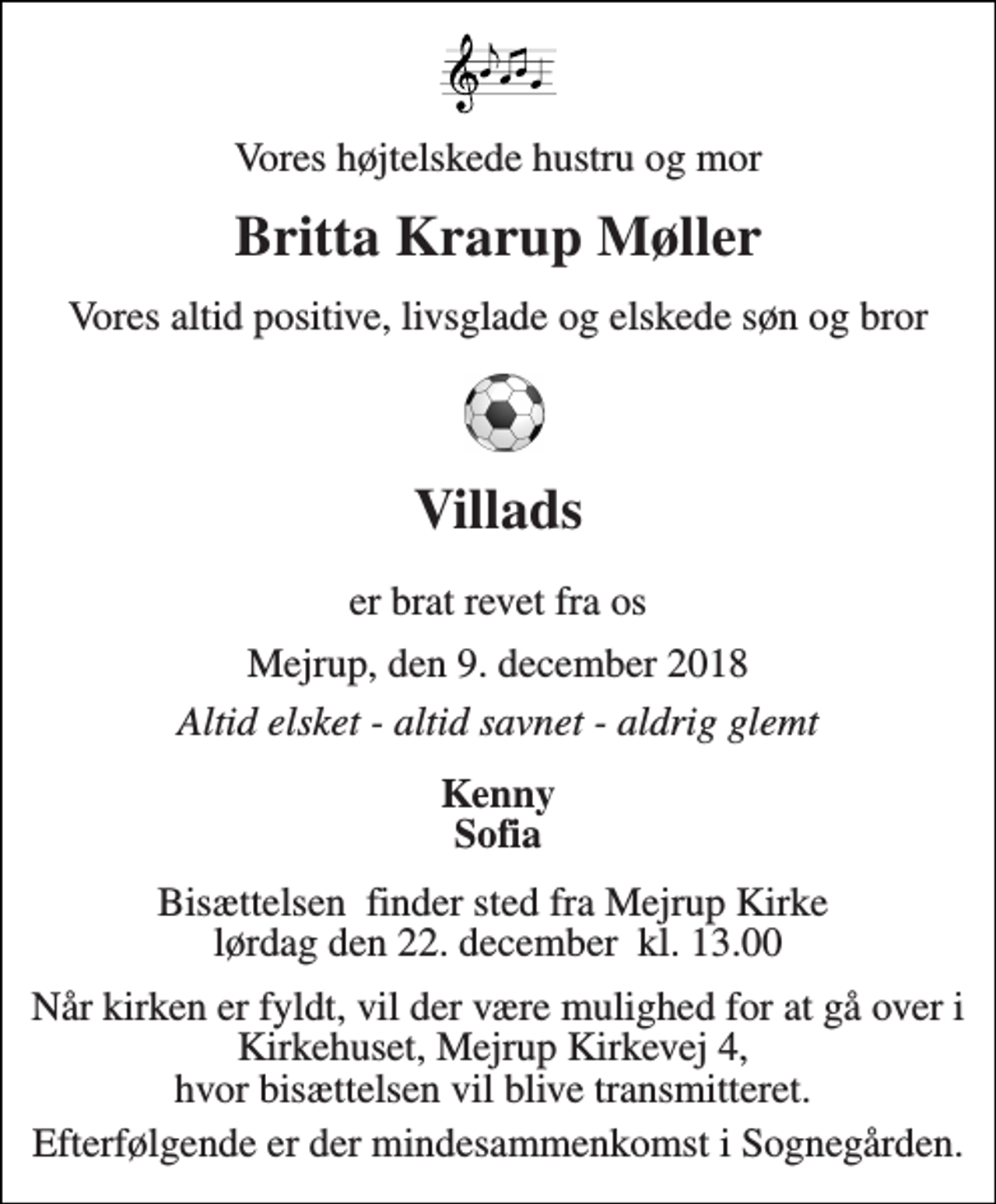 <p>Vores højtelskede hustru og mor<br />Britta Krarup Møller<br />Vores altid positive, livsglade og elskede søn og bror<br />Villads<br />er brat revet fra os<br />Mejrup, den 9. december 2018<br />Altid elsket - altid savnet - aldrig glemt<br />Kenny Sofia<br />Bisættelsen​ finder sted fra Mejrup Kirke​ lørdag den 22. december​ kl. 13.00<br />Når kirken er fyldt, vil der være mulighed for at gå over i Kirkehuset, Mejrup Kirkevej 4, hvor bisættelsen vil blive transmitteret.<br />Efterfølgende er der mindesammenkomst i Sognegården.</p>