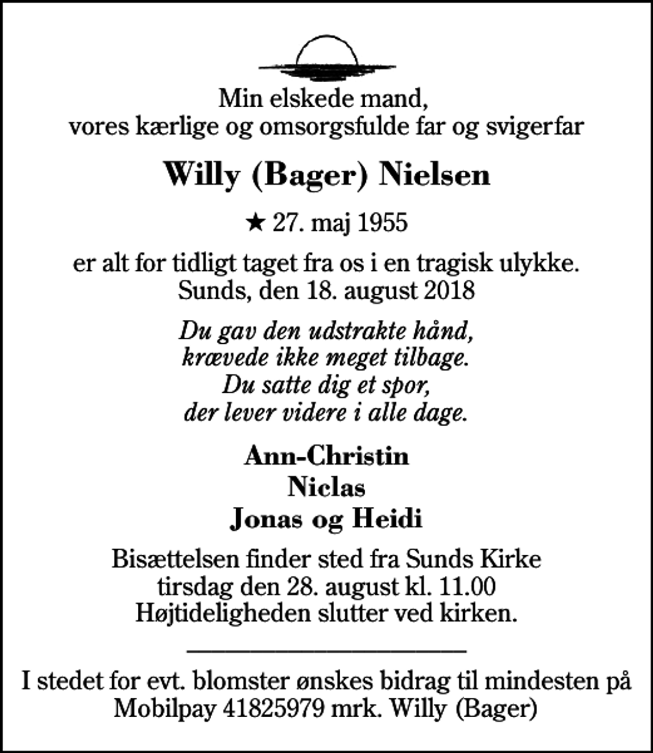 <p>Min elskede mand, vores kærlige og omsorgsfulde far og svigerfar<br />Willy (Bager) Nielsen<br />* 27. maj 1955<br />er alt for tidligt taget fra os i en tragisk ulykke. Sunds, den 18. august 2018<br />Du gav den udstrakte hånd, krævede ikke meget tilbage. Du satte dig et spor, der lever videre i alle dage.<br />Ann-Christin Niclas Jonas og Heidi<br />Bisættelsen finder sted fra Sunds Kirke tirsdag den 28. august kl. 11.00 Højtideligheden slutter ved kirken. ______________________<br />I stedet for evt. blomster ønskes bidrag til mindesten på Mobilpay 41825979 mrk. Willy (Bager)</p>