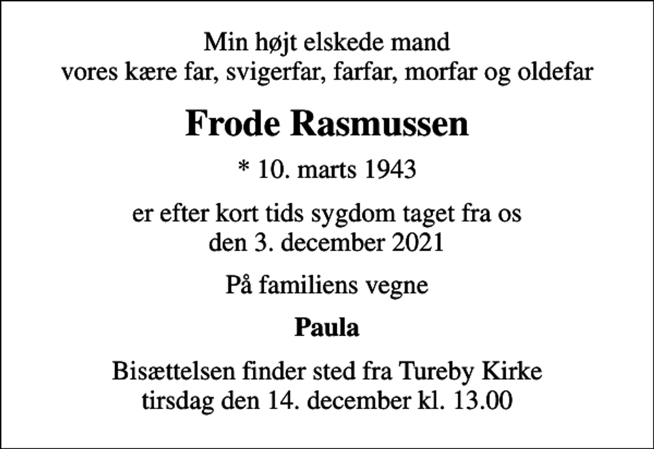 <p>Min højt elskede mand vores kære far, svigerfar, farfar, morfar og oldefar<br />Frode Rasmussen<br />* 10. marts 1943<br />er efter kort tids sygdom taget fra os den 3. december 2021<br />På familiens vegne<br />Paula<br />Bisættelsen finder sted fra Tureby Kirke tirsdag den 14. december kl. 13.00</p>