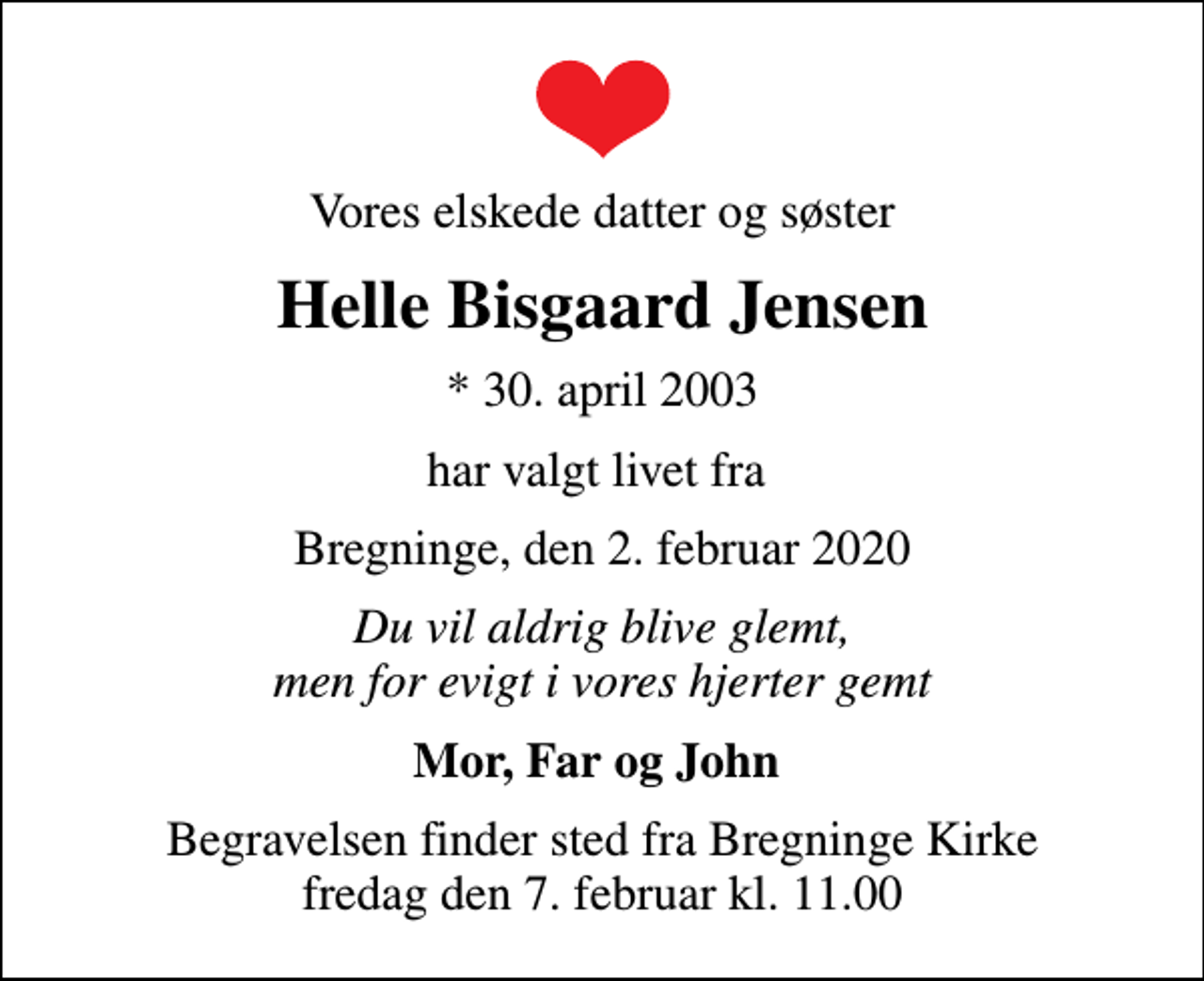 <p>Vores elskede datter og søster<br />Helle Bisgaard Jensen<br />* 30. april 2003<br />har valgt livet fra<br />Bregninge, den 2. februar 2020<br />Du vil aldrig blive glemt, men for evigt i vores hjerter gemt<br />Mor, Far og John<br />Begravelsen finder sted fra Bregninge Kirke fredag den 7. februar kl. 11.00</p>