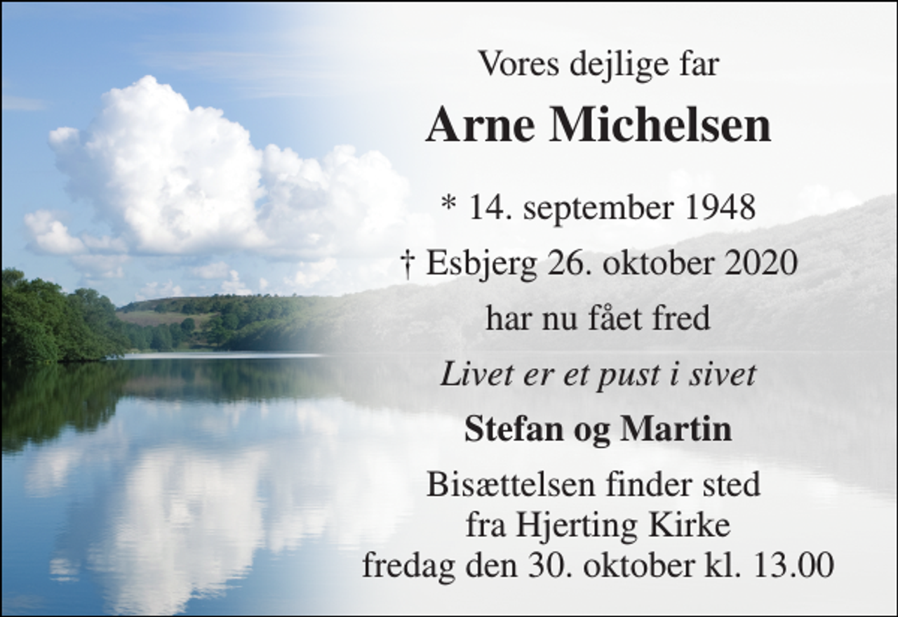 <p>Vores dejlige far<br />Arne Michelsen​<br />*​ 14. september 1948<br />† Esbjerg 26. oktober 2020<br />har nu fået fred<br />Livet er et pust i sivet<br />Stefan og Martin<br />Bisættelsen​ finder sted fra Hjerting Kirke​ fredag den 30. oktober​ kl. 13.00</p>