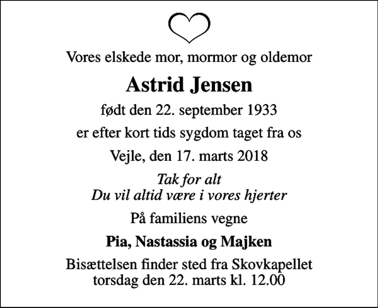<p>Vores elskede mor, mormor og oldemor<br />Astrid Jensen<br />født den 22. september 1933<br />er efter kort tids sygdom taget fra os<br />Vejle, den 17. marts 2018<br />Tak for alt Du vil altid være i vores hjerter<br />På familiens vegne<br />Pia, Nastassia og Majken<br />Bisættelsen finder sted fra Skovkapellet torsdag den 22. marts kl. 12.00</p>