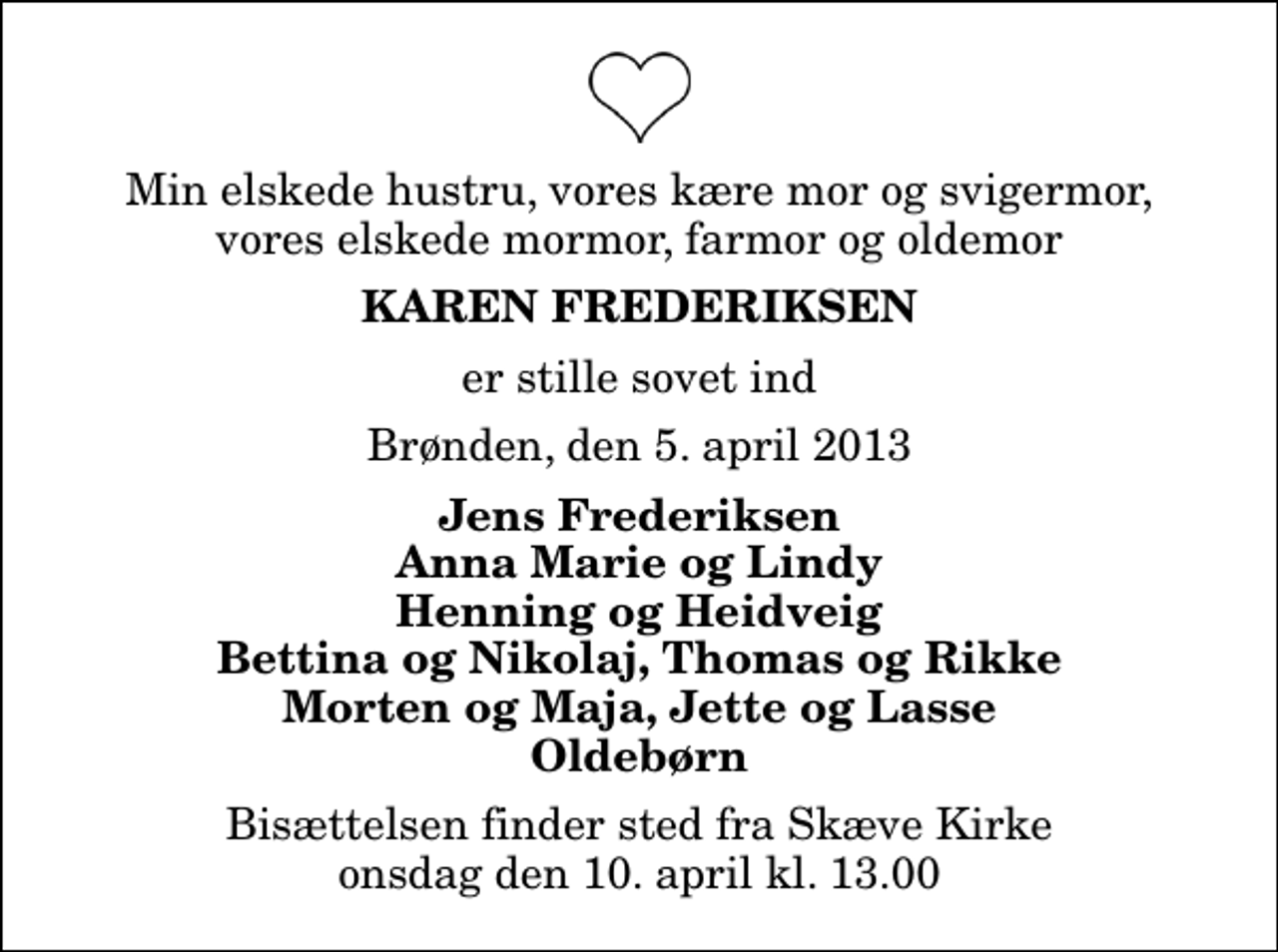 <p>Min elskede hustru, vores kære mor og svigermor, vores elskede mormor, farmor og oldemor<br />Karen Frederiksen<br />er stille sovet ind<br />Brønden, den 5. april 2013<br />Jens Frederiksen Anna Marie og Lindy Henning og Heidveig Bettina og Nikolaj, Thomas og Rikke Morten og Maja, Jette og Lasse Oldebørn<br />Bisættelsen finder sted fra Skæve Kirke onsdag den 10. april kl. 13.00</p>