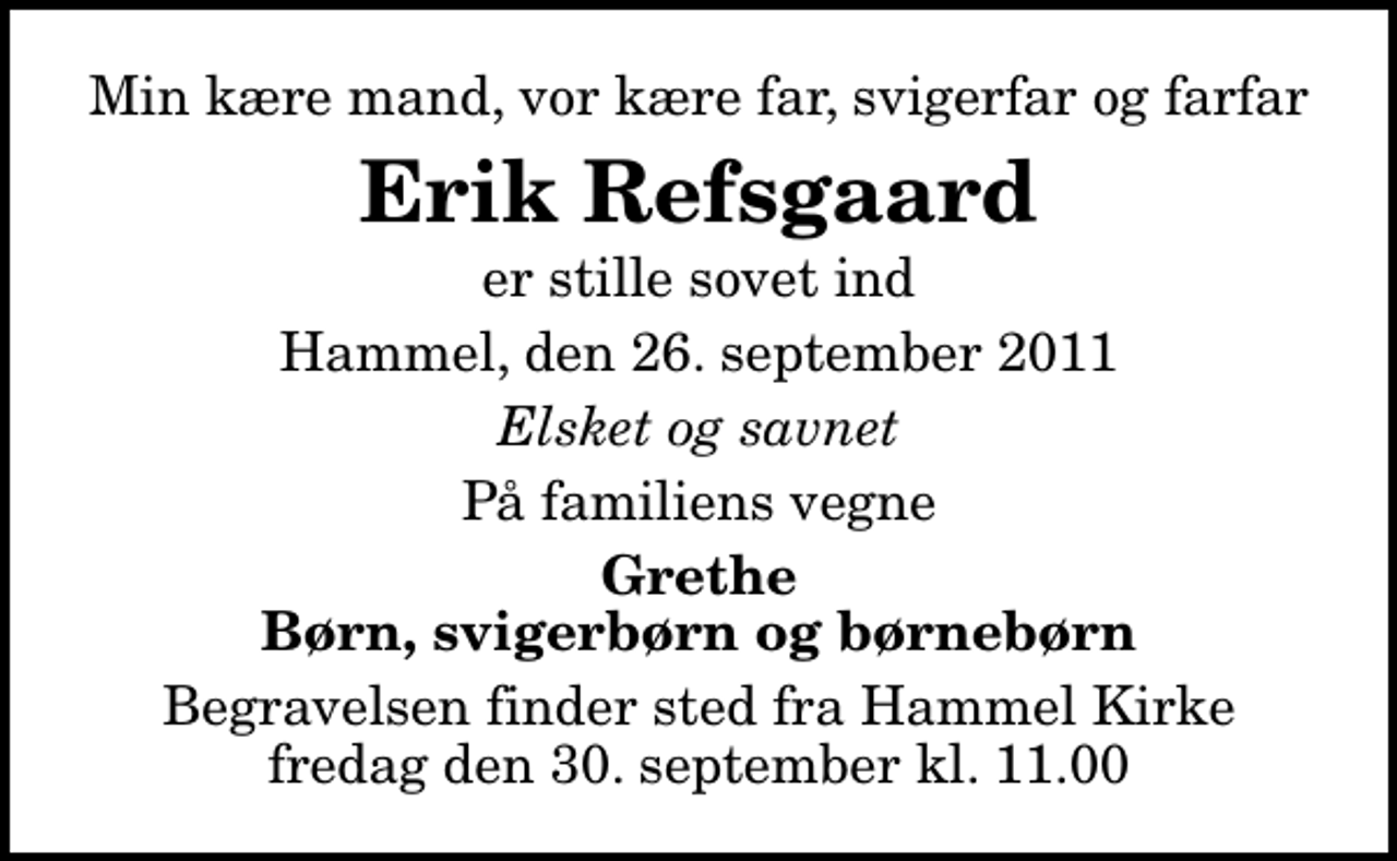 <p>Min kære mand, vor kære far, svigerfar og farfar<br />Erik Refsgaard<br />er stille sovet ind<br />Hammel, den 26. september 2011<br />Elsket og savnet<br />På familiens vegne<br />Grethe Børn, svigerbørn og børnebørn<br />Begravelsen finder sted fra Hammel Kirke fredag den 30. september kl. 11.00</p>