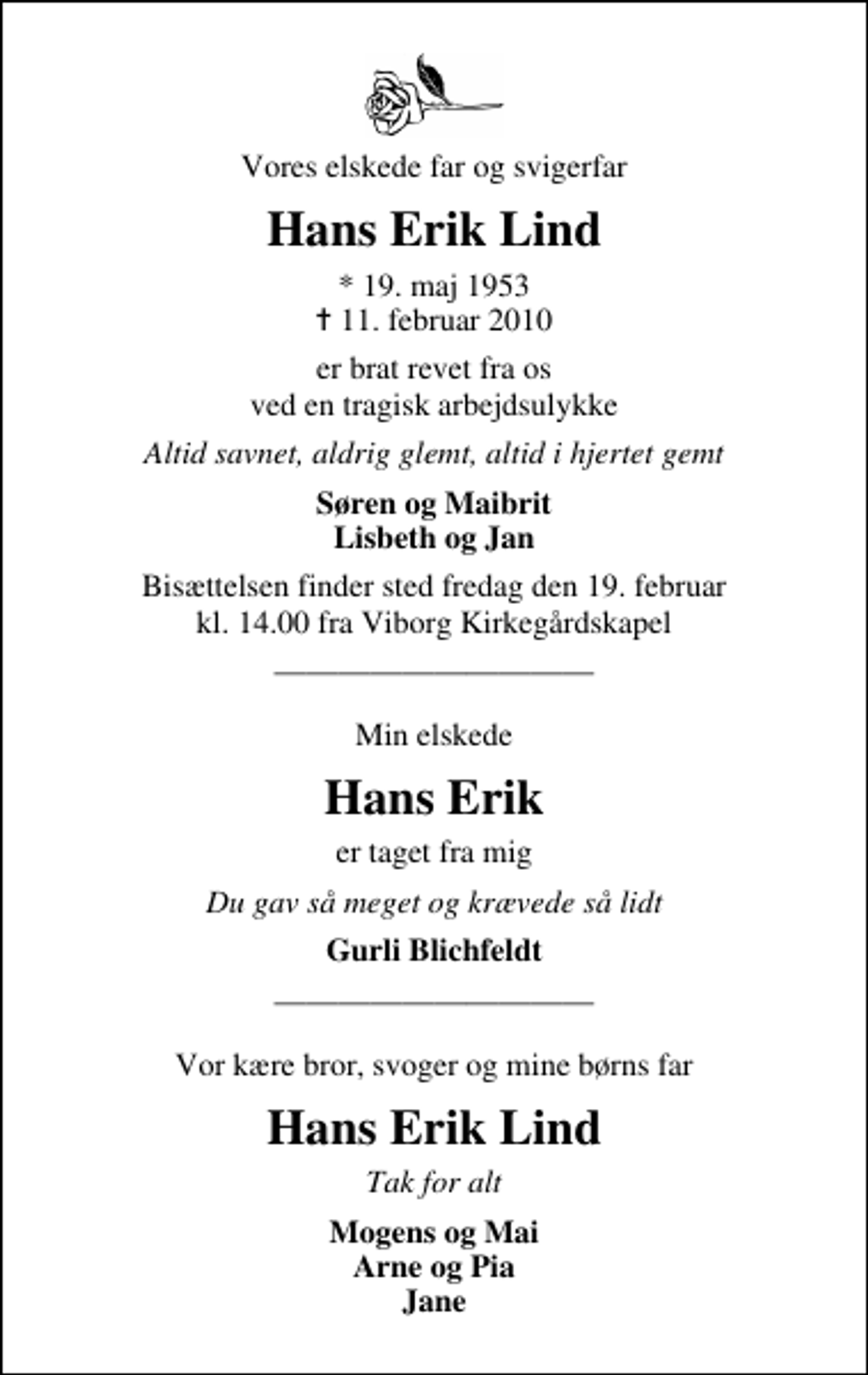 <p>Vores elskede far og svigerfar<br />Hans Erik Lind<br />* 19. maj 1953<br />✝ 11. februar 2010<br />er brat revet fra os ved en tragisk arbejdsulykke<br />Altid savnet, aldrig glemt, altid i hjertet gemt<br />Søren og Maibrit Lisbeth og Jan<br />Bisættelsen finder sted fredag den 19. februar kl. 14.00 fra Viborg Kirkegårdskapel<br />Min elskede<br />Hans Erik<br />er taget fra mig<br />Du gav så meget og krævede så lidt<br />Gurli Blichfeldt<br />Vor kære bror, svoger og mine børns far<br />Hans Erik Lind<br />Tak for alt<br />Mogens og Mai Arne og Pia Jane</p>