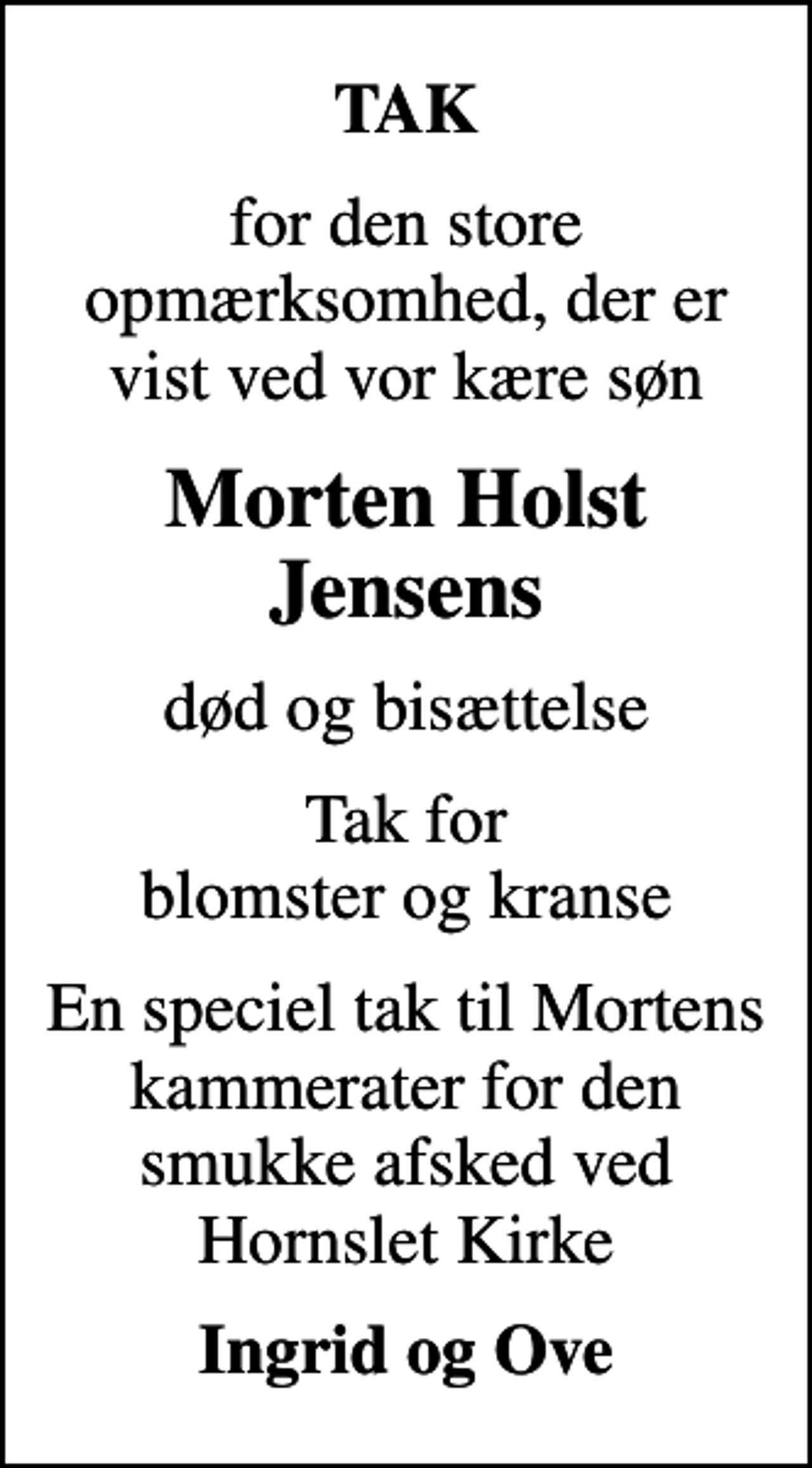 <p>TAK<br />for den store opmærksomhed, der er vist ved vor kære søn<br />Morten Holst Jensens<br />død og bisættelse<br />Tak for blomster og kranse<br />En speciel tak til Mortens kammerater for den smukke afsked ved Hornslet Kirke<br />Ingrid og Ove</p>