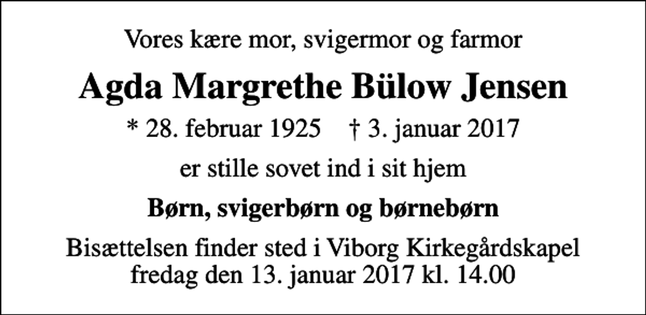 <p>Vores kære mor, svigermor og farmor<br />Agda Margrethe Bülow Jensen<br />* 28. februar 1925 ✝ 3. januar 2017<br />er stille sovet ind i sit hjem<br />Børn, svigerbørn og børnebørn<br />Bisættelsen finder sted i Viborg Kirkegårdskapel fredag den 13. januar 2017 kl. 14.00</p>