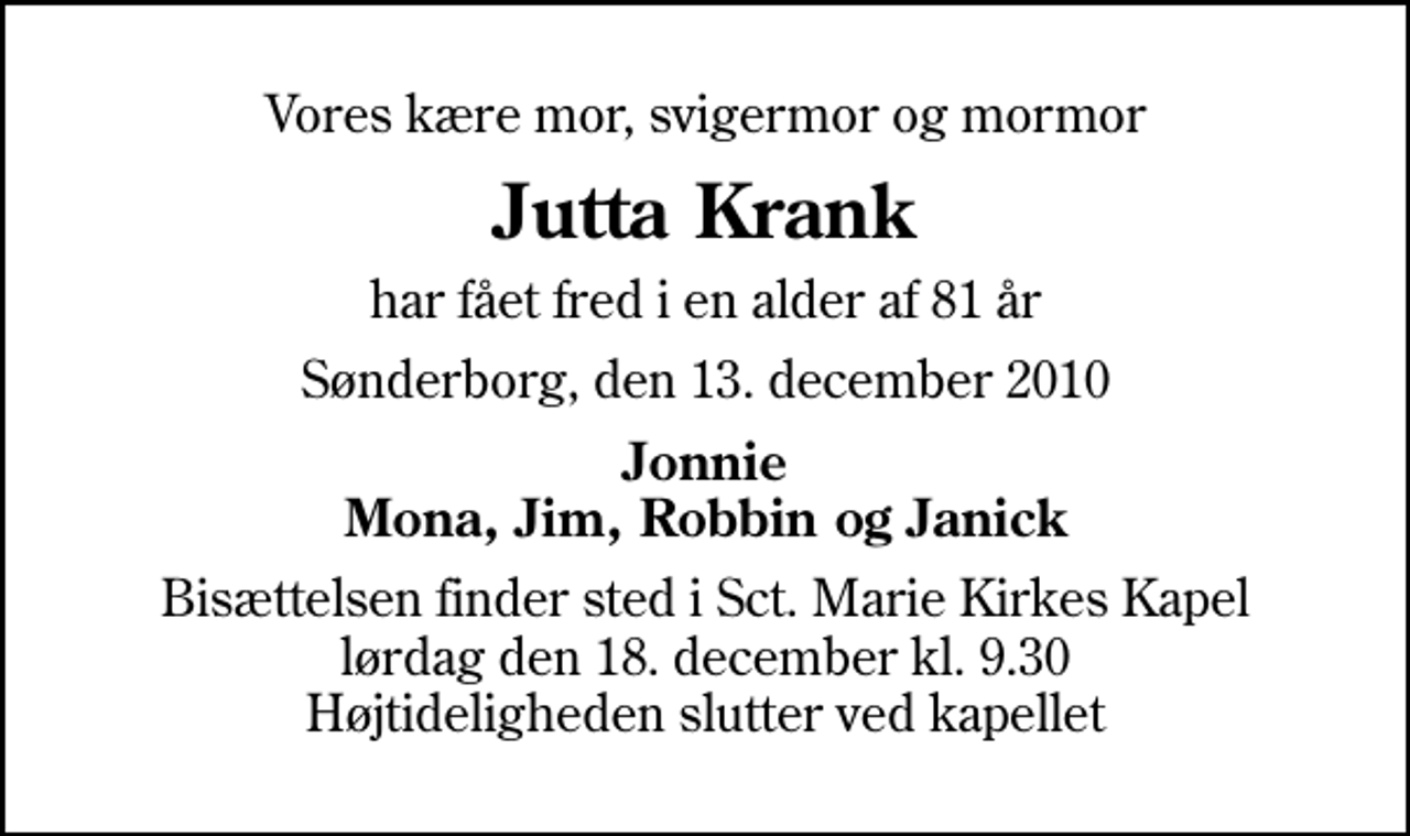 <p>Vores kære mor, svigermor og mormor<br />Jutta Krank<br />har fået fred i en alder af 81 år<br />Sønderborg, den 13. december 2010<br />Jonnie Mona, Jim, Robbin og Janick<br />Bisættelsen finder sted i Sankt Marie Kirkes Kapel lørdag den 18. december kl. 9.30 Højtideligheden slutter ved kapellet</p>