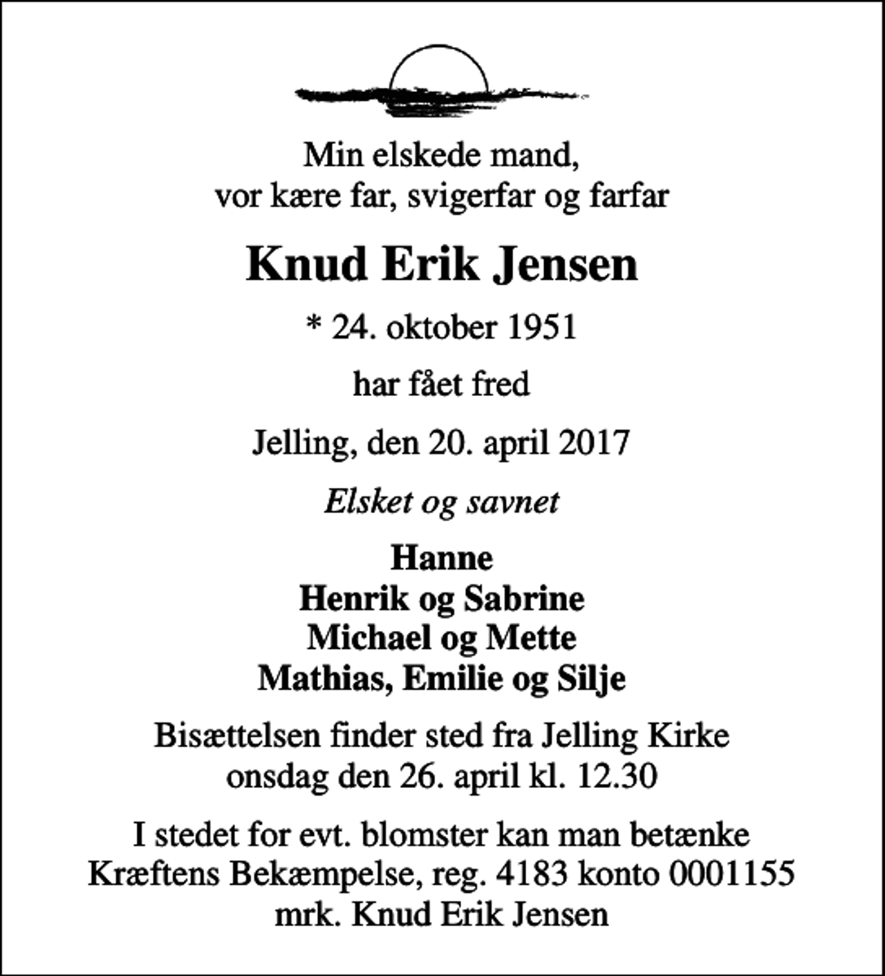 <p>Min elskede mand, vor kære far, svigerfar og farfar<br />Knud Erik Jensen<br />* 24. oktober 1951<br />har fået fred<br />Jelling, den 20. april 2017<br />Elsket og savnet<br />Hanne Henrik og Sabrine Michael og Mette Mathias, Emilie og Silje<br />Højtideligheden finder sted fra Jelling Kirke onsdag den 26. april kl. 12.30<br />I stedet for evt. blomster kan man betænke<br />Kræftens Bekæmpelse reg.4183konto0001155mrk. Knud Erik<br />Jensen</p>