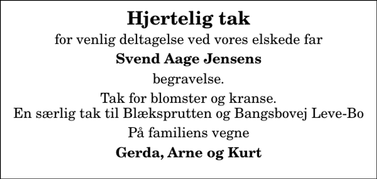 <p>Hjertelig tak<br />for venlig deltagelse ved vores elskede far<br />Svend Aage Jensens<br />begravelse.<br />Tak for blomster og kranse. En særlig tak til Blæksprutten og Bangsbovej Leve-Bo<br />På familiens vegne<br />Gerda, Arne og Kurt</p>