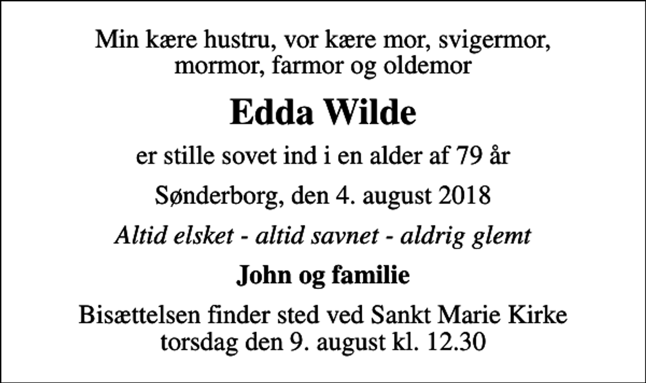 <p>Min kære hustru, vor kære mor, svigermor, mormor, farmor og oldemor<br />Edda Wilde<br />er stille sovet ind i en alder af 79 år<br />Sønderborg, den 4. august 2018<br />Altid elsket - altid savnet - aldrig glemt<br />John og familie<br />Bisættelsen finder sted ved Sankt Marie Kirke torsdag den 9. august kl. 12.30</p>