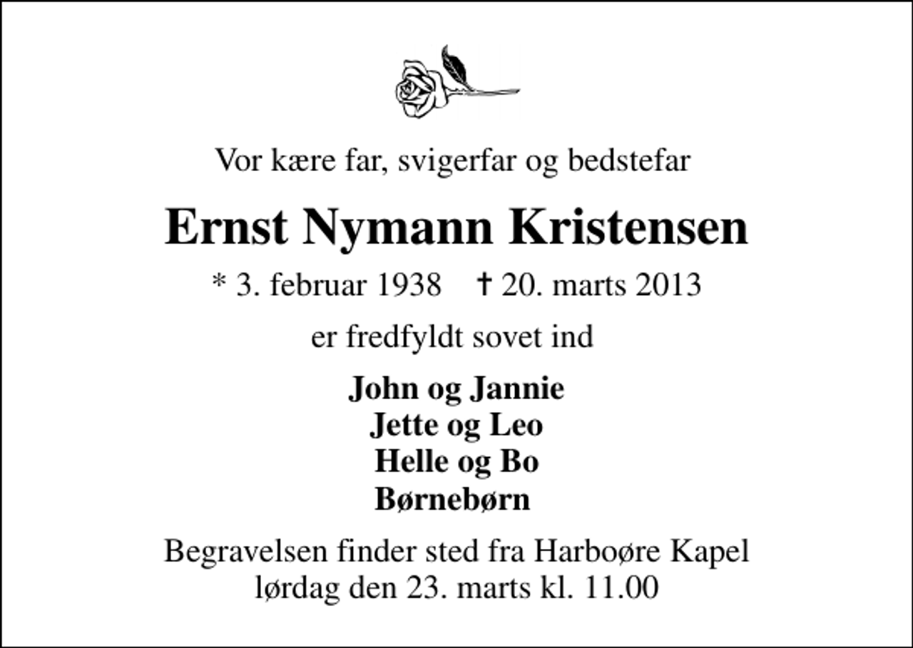 <p>Vor kære far, svigerfar og bedstefar<br />Ernst Nymann Kristensen<br />* 3. februar 1938 ✝ 20. marts 2013<br />er fredfyldt sovet ind<br />John og Jannie Jette og Leo Helle og Bo Børnebørn<br />Begravelsen finder sted fra Harboøre Kapel lørdag den 23. marts kl. 11.00</p>