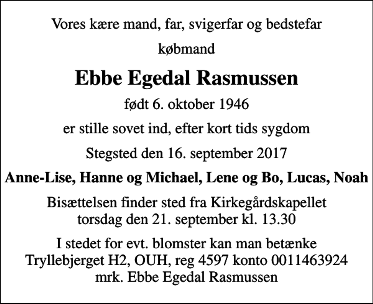 <p>Vores kære mand, far, svigerfar og bedstefar<br />købmand<br />Ebbe Egedal Rasmussen<br />født 6. oktober 1946<br />er stille sovet ind, efter kort tids sygdom<br />Stegsted den 16. september 2017<br />Anne-Lise, Hanne og Michael, Lene og Bo, Lucas, Noah<br />Bisættelsen finder sted fra Kirkegårdskapellet torsdag den 21. september kl. 13.30<br />I stedet for evt. blomster kan man betænke<br />Tryllebjerget H2, OUH reg.nr.4597kontonr.0011463924mrk. Ebbe Egedal<br />Rasmussen</p>
