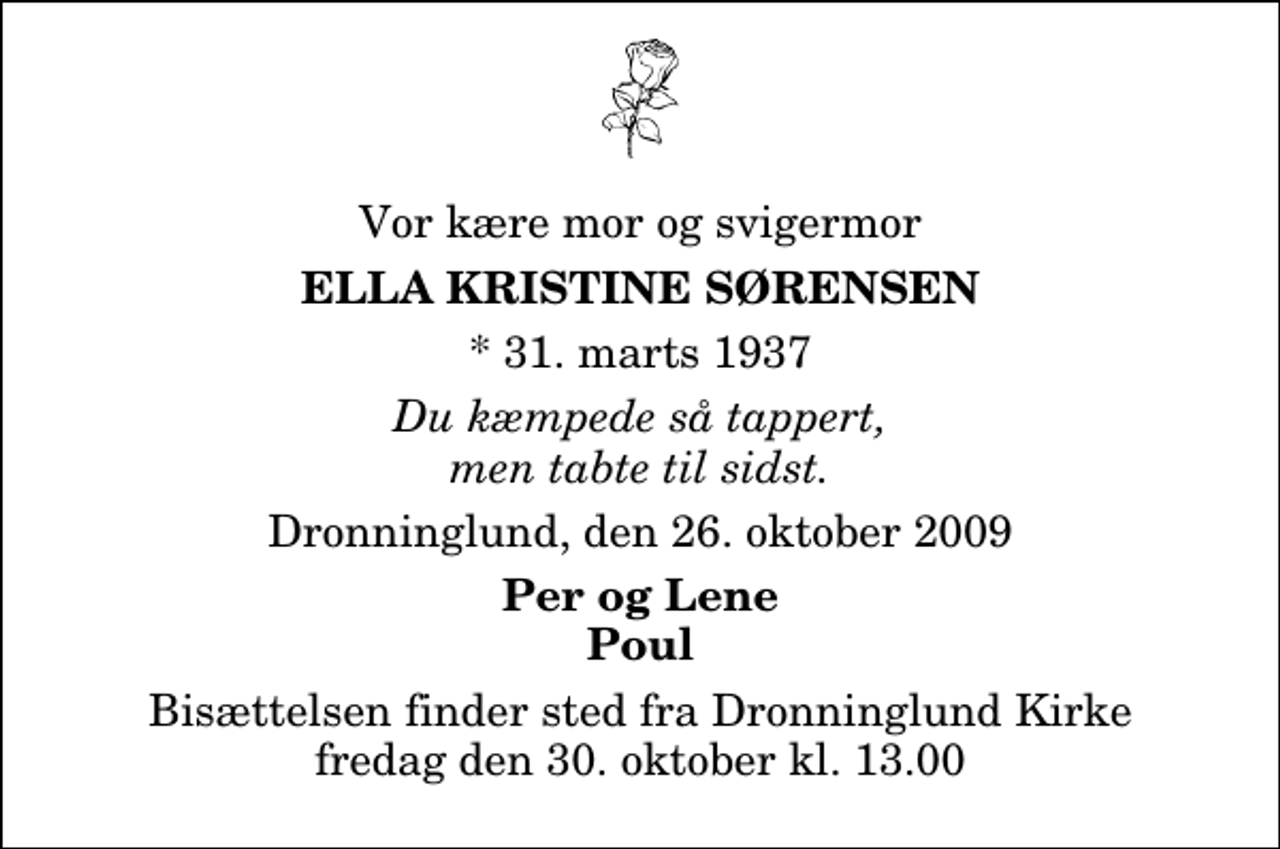 <p>Vor kære mor og svigermor<br />Ella Kristine Sørensen<br />* 31. marts 1937<br />Du kæmpede så tappert, men tabte til sidst.<br />Dronninglund, den 26. oktober 2009<br />Per og Lene Poul<br />Bisættelsen finder sted fra Dronninglund Kirke fredag den 30. oktober kl. 13.00</p>