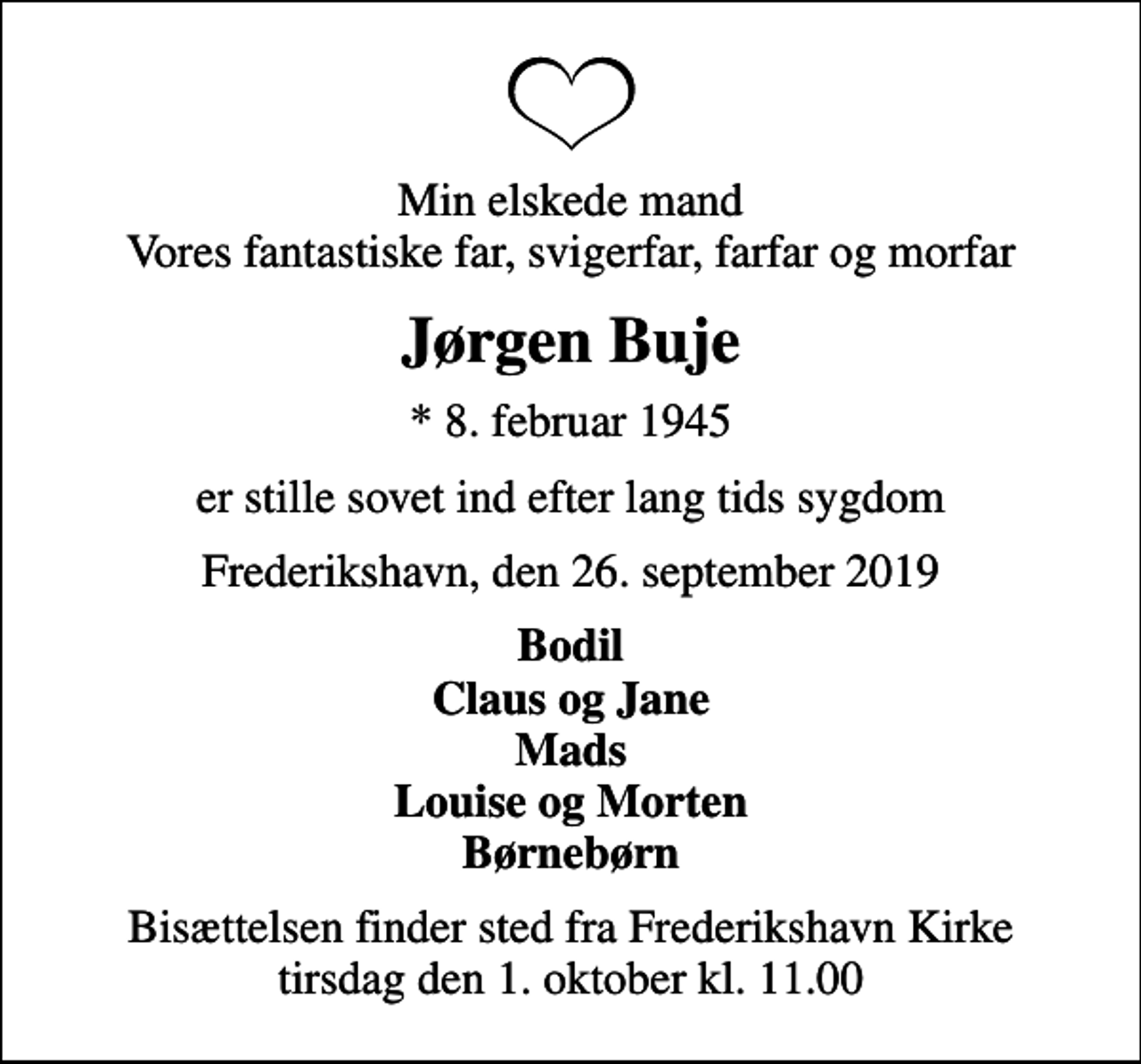 <p>Min elskede mand Vores fantastiske far, svigerfar, farfar og morfar<br />Jørgen Buje<br />* 8. februar 1945<br />er stille sovet ind efter lang tids sygdom<br />Frederikshavn, den 26. september 2019<br />Bodil Claus og Jane Mads Louise og Morten Børnebørn<br />Bisættelsen finder sted fra Frederikshavn Kirke tirsdag den 1. oktober kl. 11.00</p>