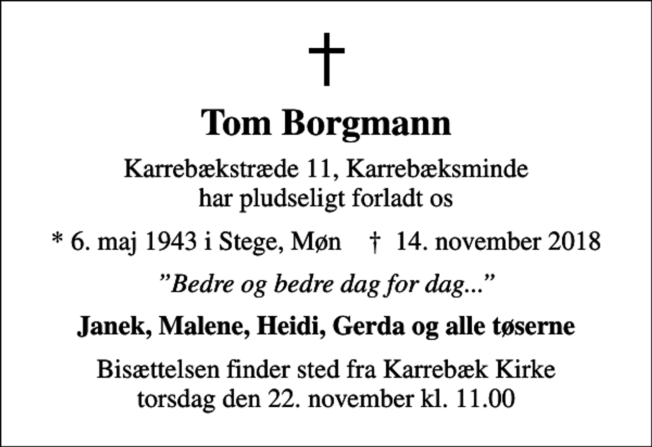 <p>Tom Borgmann<br />Karrebækstræde 11, Karrebæksminde har pludseligt forladt os<br />* 6. maj 1943 i Stege, Møn ✝ 14. november 2018<br />Bedre og bedre dag for dag...<br />Janek, Malene, Heidi, Gerda og alle tøserne<br />Bisættelsen finder sted fra Karrebæk Kirke torsdag den 22. november kl. 11.00</p>