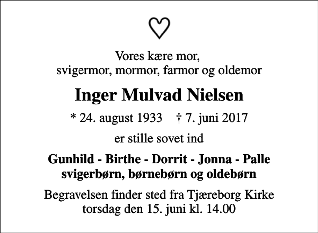 <p>Vores kære mor, svigermor, mormor, farmor og oldemor<br />Inger Mulvad Nielsen<br />* 24. august 1933 ✝ 7. juni 2017<br />er stille sovet ind<br />Gunhild - Birthe - Dorrit - Jonna - Palle svigerbørn, børnebørn og oldebørn<br />Begravelsen finder sted fra Tjæreborg Kirke torsdag den 15. juni kl. 14.00</p>