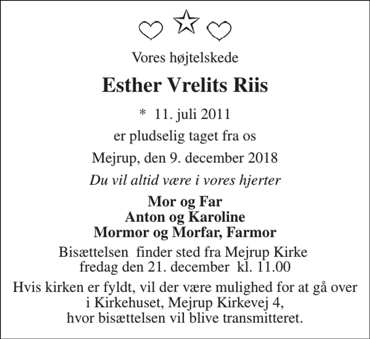 <p>Vores højtelskede<br />Esther Vrelits Riis<br />*​ 11. juli 2011<br />er pludselig taget fra os<br />Mejrup, den 9. december 2018<br />Du vil altid være i vores hjerter<br />Mor og Far Anton og Karoline Mormor og Morfar, Farmor<br />Bisættelsen​ finder sted fra Mejrup Kirke​ fredag den 21. december​ kl. 11.00<br />Hvis kirken er fyldt, vil der være mulighed for at gå over i Kirkehuset, Mejrup Kirkevej 4, hvor bisættelsen vil blive transmitteret.</p>