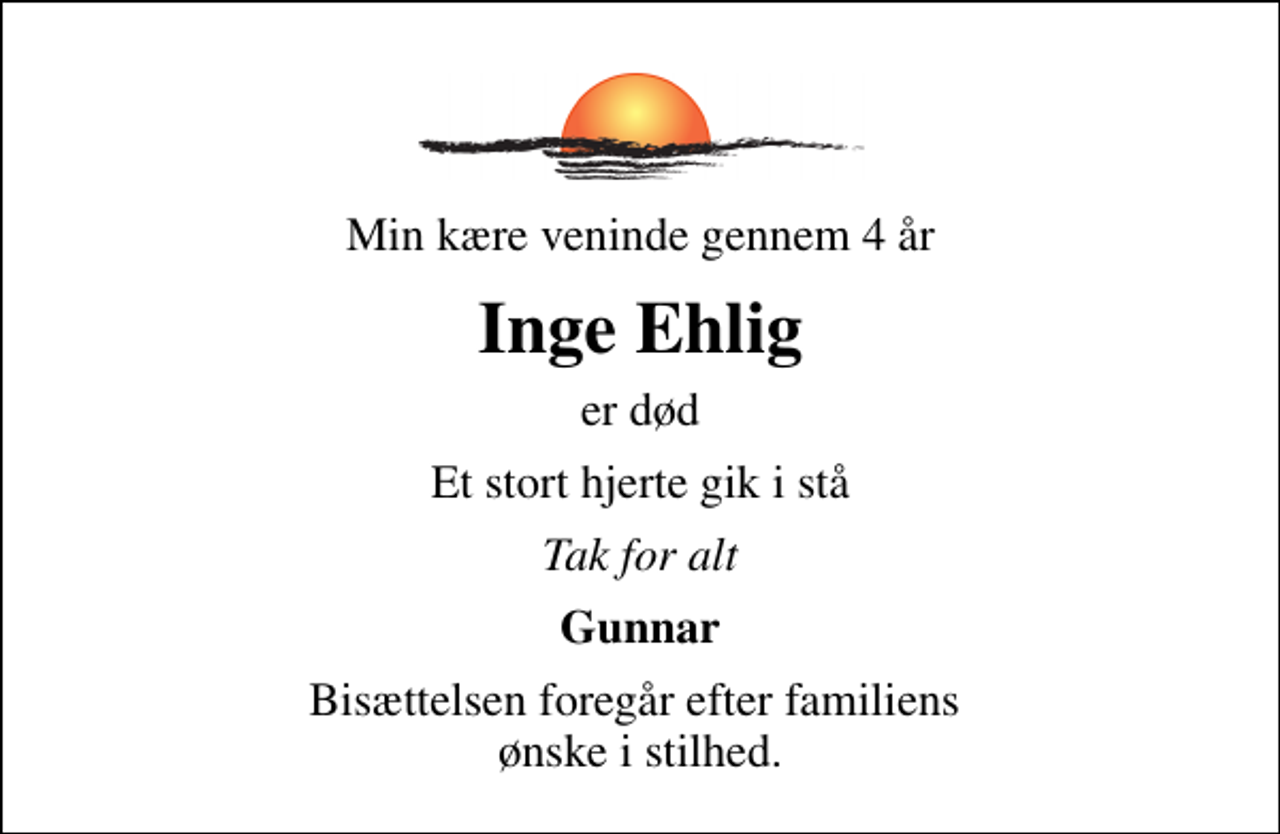 <p>Min kære veninde gennem 4 år<br />Inge Ehlig<br />er død<br />Et stort hjerte gik i stå<br />Tak for alt<br />Gunnar<br />Bisættelsen foregår efter familiens ønske i stilhed.</p>