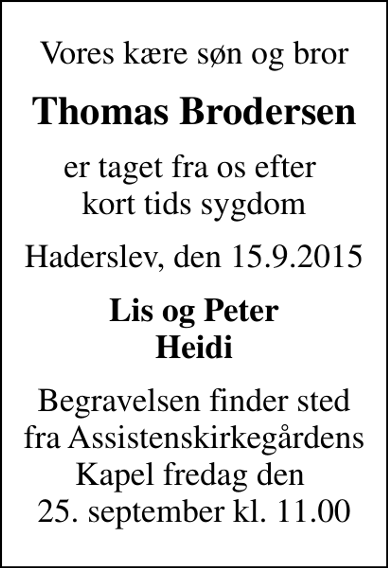 <p>Vores kære søn og bror<br />Thomas Brodersen<br />er taget fra os efter kort tids sygdom<br />Haderslev, den 15.9.2015<br />Lis og Peter Heidi<br />Begravelsen finder sted fra Assistenskirkegårdens Kapel fredag den 25. september kl. 11.00</p>