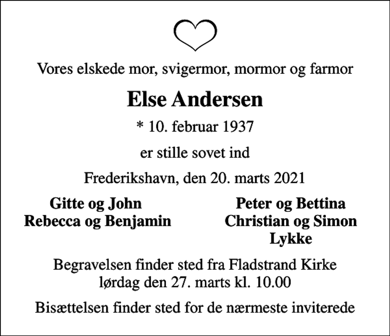 <p>Vores elskede mor, svigermor, mormor og farmor<br />Else Andersen<br />* 10. februar 1937<br />er stille sovet ind<br />Frederikshavn, den 20. marts 2021<br />Gitte og John<br />Peter og Bettina<br />Rebecca og Benjamin<br />Christian og Simon<br />Lykke<br />Begravelsen finder sted fra Fladstrand Kirke lørdag den 27. marts kl. 10.00<br />Bisættelsen finder sted for de nærmeste inviterede</p>