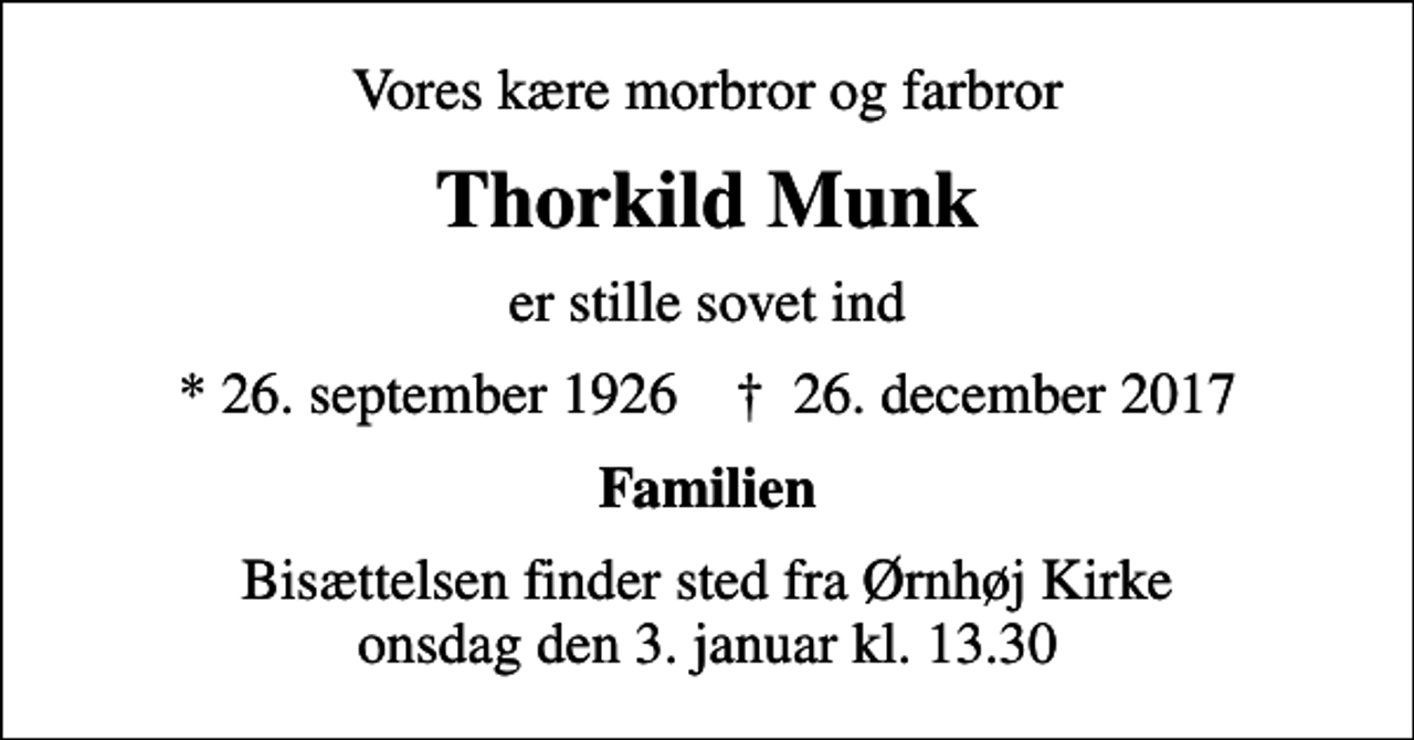 <p>Vores kære morbror og farbror<br />Thorkild Munk<br />er stille sovet ind<br />* 26. september 1926 ✝ 26. december 2017<br />Familien<br />Bisættelsen finder sted fra Ørnhøj Kirke onsdag den 3. januar kl. 13.30</p>