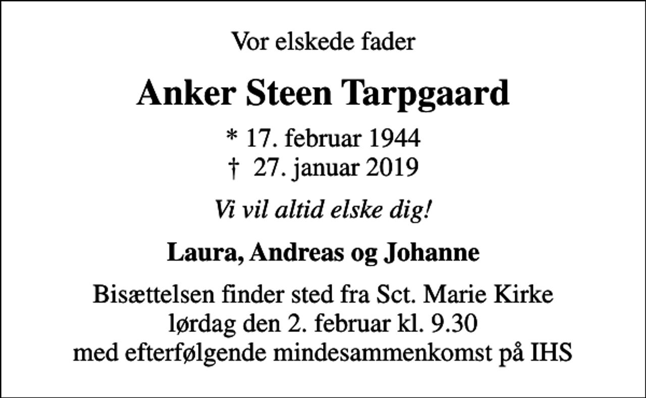 <p>Vor elskede fader<br />Anker Steen Tarpgaard<br />* 17. februar 1944<br />✝ 27. januar 2019<br />Vi vil altid elske dig!<br />Laura, Andreas og Johanne<br />Bisættelsen finder sted fra Sct. Marie Kirke lørdag den 2. februar kl. 9.30 med efterfølgende mindesammenkomst på IHS</p>