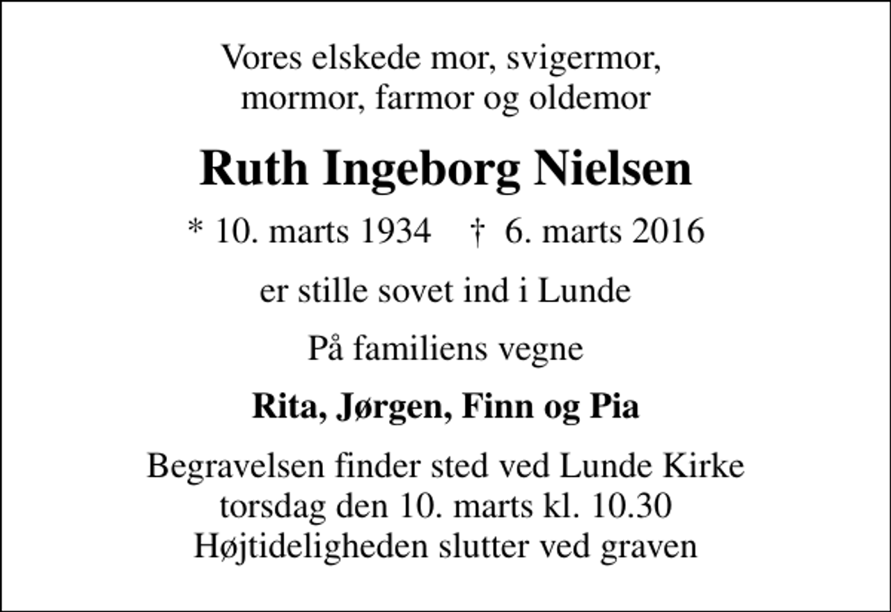 <p>Vores elskede mor, svigermor, mormor, farmor og oldemor<br />Ruth Ingeborg Nielsen<br />* 10. marts 1934 ✝ 6. marts 2016<br />er stille sovet ind i Lunde<br />På familiens vegne<br />Rita, Jørgen, Finn og Pia<br />Begravelsen finder sted ved Lunde Kirke torsdag den 10. marts kl. 10.30 Højtideligheden slutter ved graven</p>