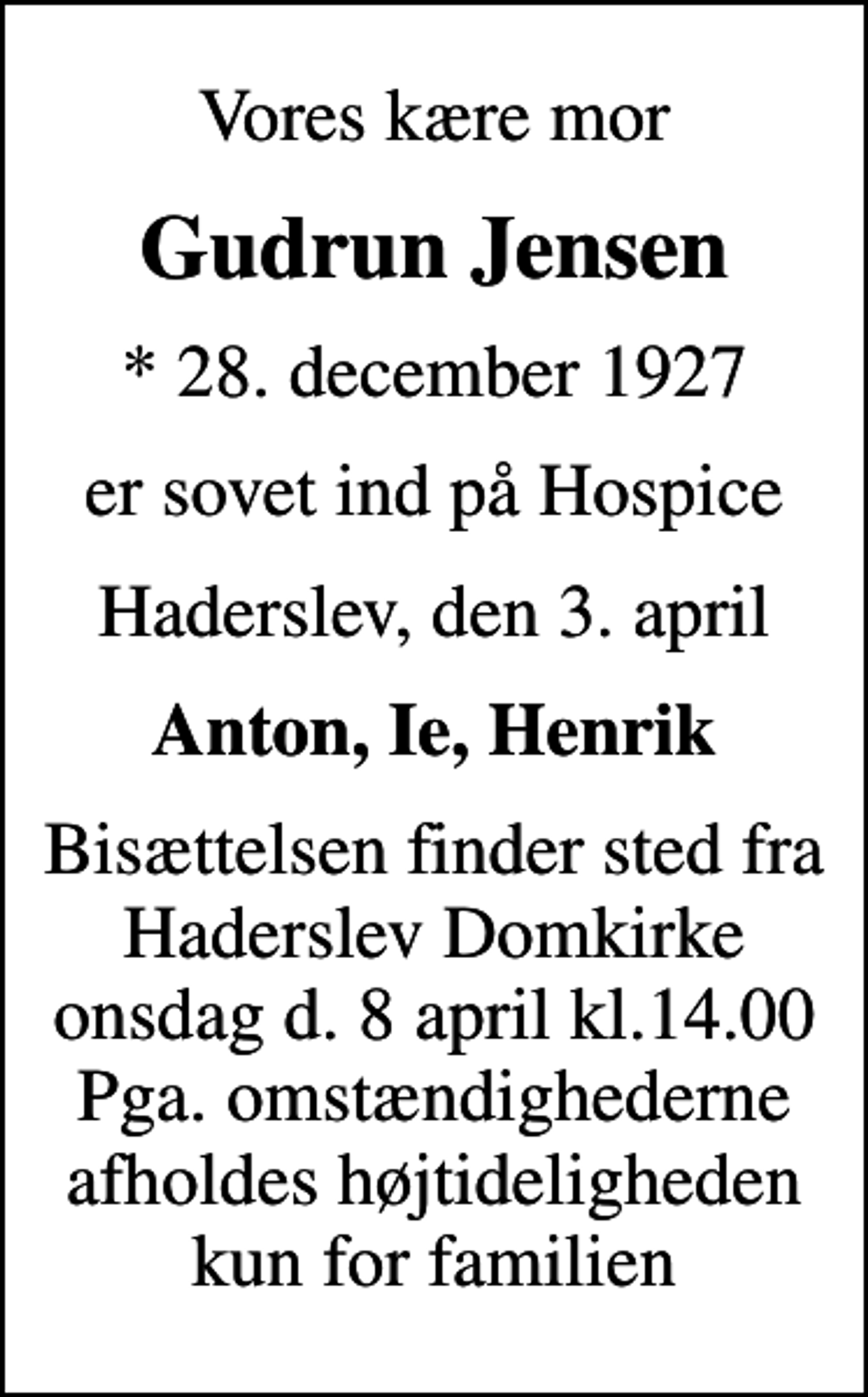 <p>Vores kære mor<br />Gudrun Jensen<br />* 28. december 1927<br />er sovet ind på Hospice<br />Haderslev, den 3. april<br />Anton, Ie, Henrik<br />Bisættelsen finder sted fra Haderslev Domkirke onsdag d. 8 april kl.14.00 Pga. omstændighederne afholdes højtideligheden kun for familien</p>