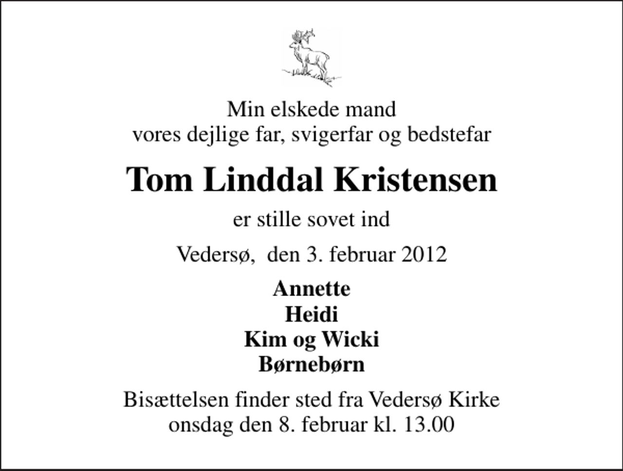<p>Min elskede mand vores dejlige far, svigerfar og bedstefar<br />Tom Linddal Kristensen<br />er stille sovet ind<br />Vedersø, den 3. februar 2012<br />Annette Heidi Kim og Wicki Børnebørn<br />Bisættelsen finder sted fra Vedersø Kirke onsdag den 8. februar kl. 13.00</p>