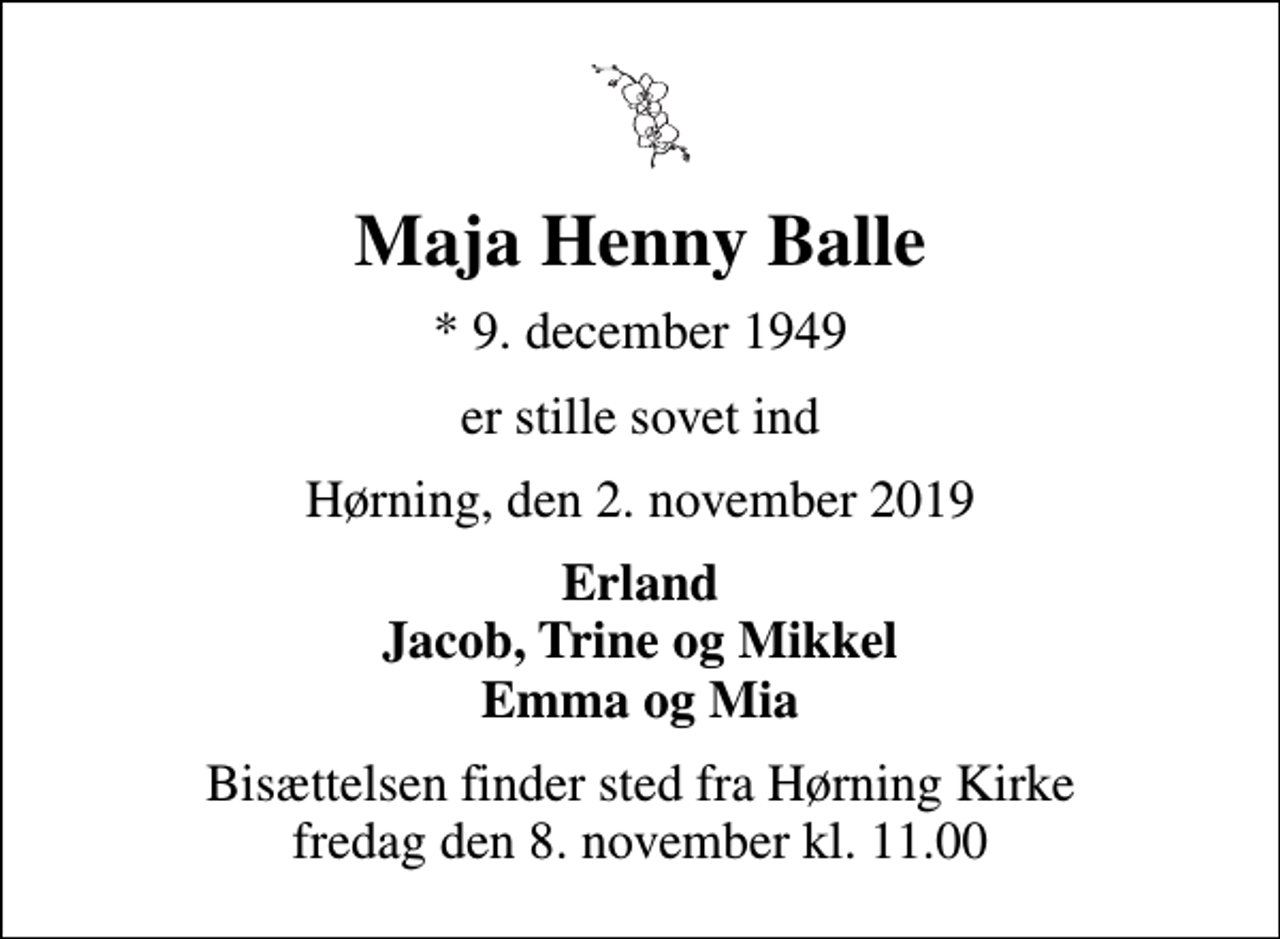 <p>Maja Henny Balle<br />* 9. december 1949<br />er stille sovet ind<br />Hørning, den 2. november 2019<br />Erland Jacob, Trine og Mikkel Emma og Mia<br />Bisættelsen finder sted fra Hørning Kirke fredag den 8. november kl. 11.00</p>